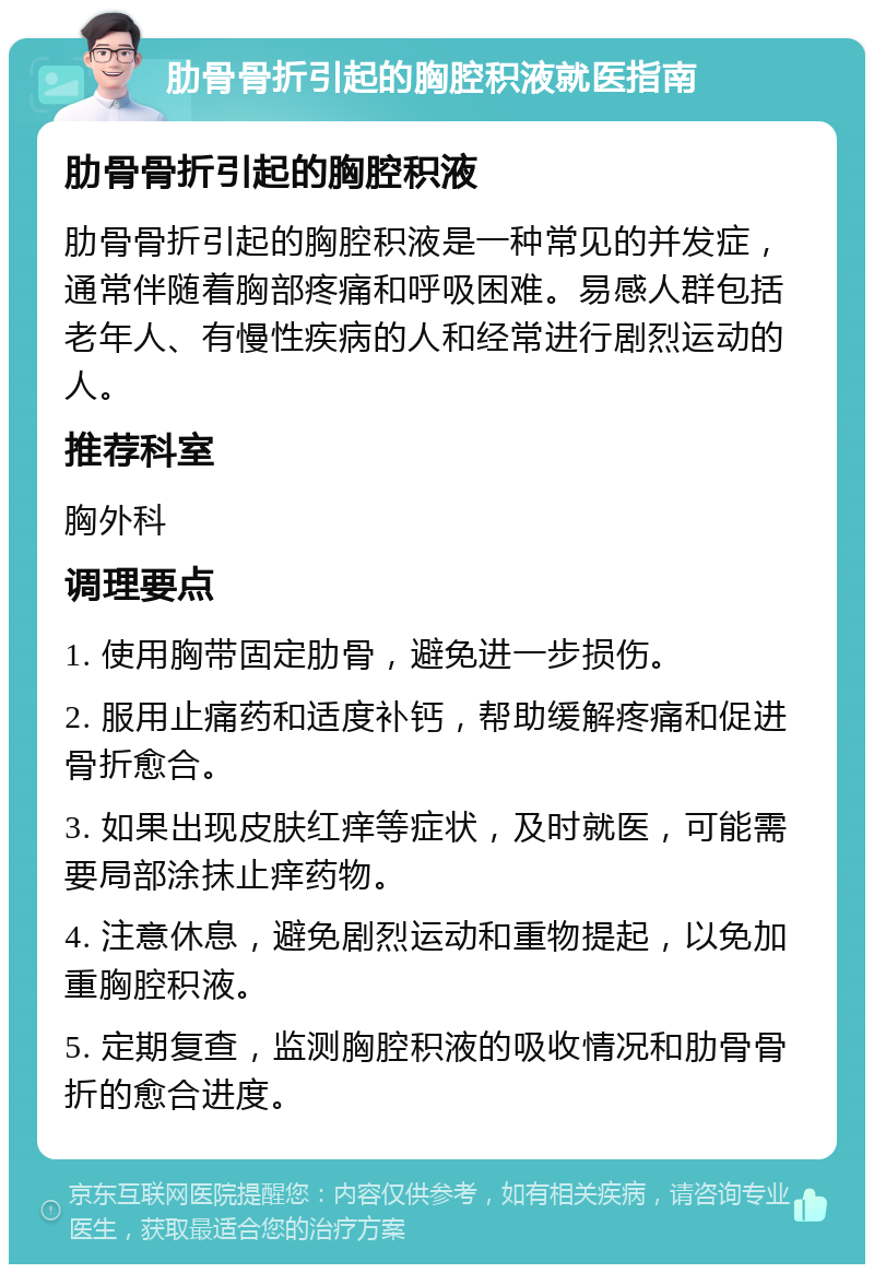 肋骨骨折引起的胸腔积液就医指南 肋骨骨折引起的胸腔积液 肋骨骨折引起的胸腔积液是一种常见的并发症，通常伴随着胸部疼痛和呼吸困难。易感人群包括老年人、有慢性疾病的人和经常进行剧烈运动的人。 推荐科室 胸外科 调理要点 1. 使用胸带固定肋骨，避免进一步损伤。 2. 服用止痛药和适度补钙，帮助缓解疼痛和促进骨折愈合。 3. 如果出现皮肤红痒等症状，及时就医，可能需要局部涂抹止痒药物。 4. 注意休息，避免剧烈运动和重物提起，以免加重胸腔积液。 5. 定期复查，监测胸腔积液的吸收情况和肋骨骨折的愈合进度。