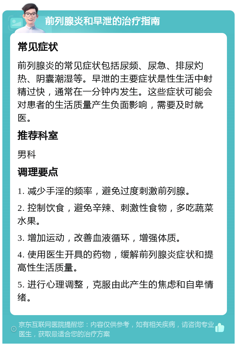 前列腺炎和早泄的治疗指南 常见症状 前列腺炎的常见症状包括尿频、尿急、排尿灼热、阴囊潮湿等。早泄的主要症状是性生活中射精过快，通常在一分钟内发生。这些症状可能会对患者的生活质量产生负面影响，需要及时就医。 推荐科室 男科 调理要点 1. 减少手淫的频率，避免过度刺激前列腺。 2. 控制饮食，避免辛辣、刺激性食物，多吃蔬菜水果。 3. 增加运动，改善血液循环，增强体质。 4. 使用医生开具的药物，缓解前列腺炎症状和提高性生活质量。 5. 进行心理调整，克服由此产生的焦虑和自卑情绪。