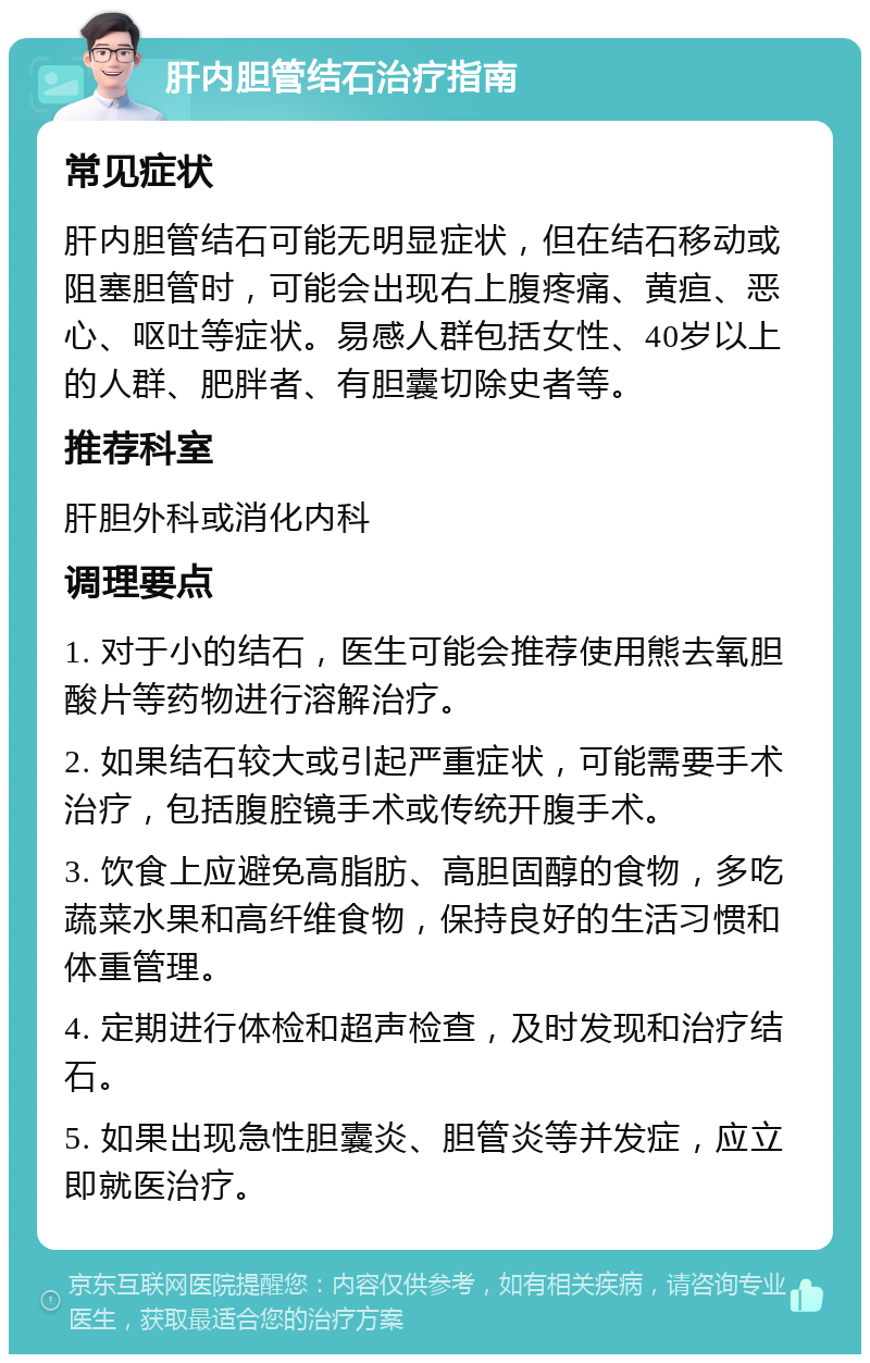 肝内胆管结石治疗指南 常见症状 肝内胆管结石可能无明显症状，但在结石移动或阻塞胆管时，可能会出现右上腹疼痛、黄疸、恶心、呕吐等症状。易感人群包括女性、40岁以上的人群、肥胖者、有胆囊切除史者等。 推荐科室 肝胆外科或消化内科 调理要点 1. 对于小的结石，医生可能会推荐使用熊去氧胆酸片等药物进行溶解治疗。 2. 如果结石较大或引起严重症状，可能需要手术治疗，包括腹腔镜手术或传统开腹手术。 3. 饮食上应避免高脂肪、高胆固醇的食物，多吃蔬菜水果和高纤维食物，保持良好的生活习惯和体重管理。 4. 定期进行体检和超声检查，及时发现和治疗结石。 5. 如果出现急性胆囊炎、胆管炎等并发症，应立即就医治疗。