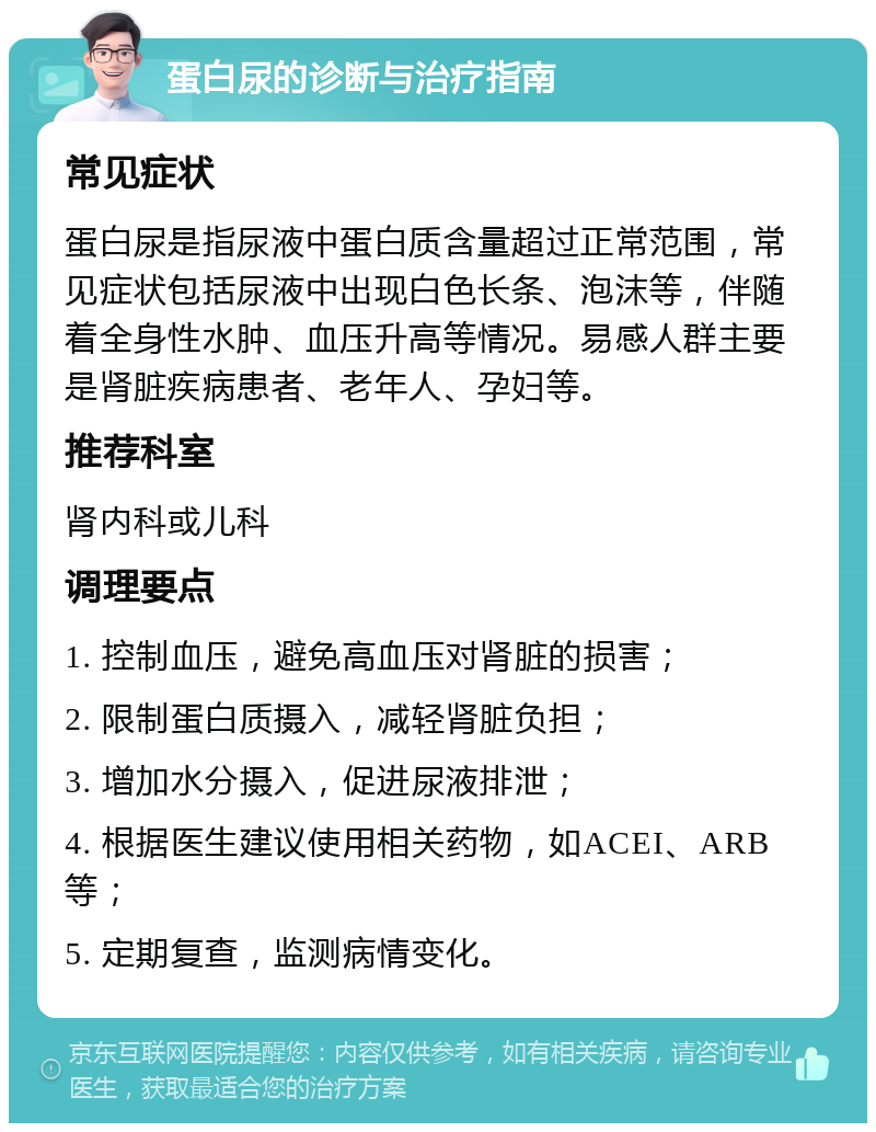 蛋白尿的诊断与治疗指南 常见症状 蛋白尿是指尿液中蛋白质含量超过正常范围，常见症状包括尿液中出现白色长条、泡沫等，伴随着全身性水肿、血压升高等情况。易感人群主要是肾脏疾病患者、老年人、孕妇等。 推荐科室 肾内科或儿科 调理要点 1. 控制血压，避免高血压对肾脏的损害； 2. 限制蛋白质摄入，减轻肾脏负担； 3. 增加水分摄入，促进尿液排泄； 4. 根据医生建议使用相关药物，如ACEI、ARB等； 5. 定期复查，监测病情变化。