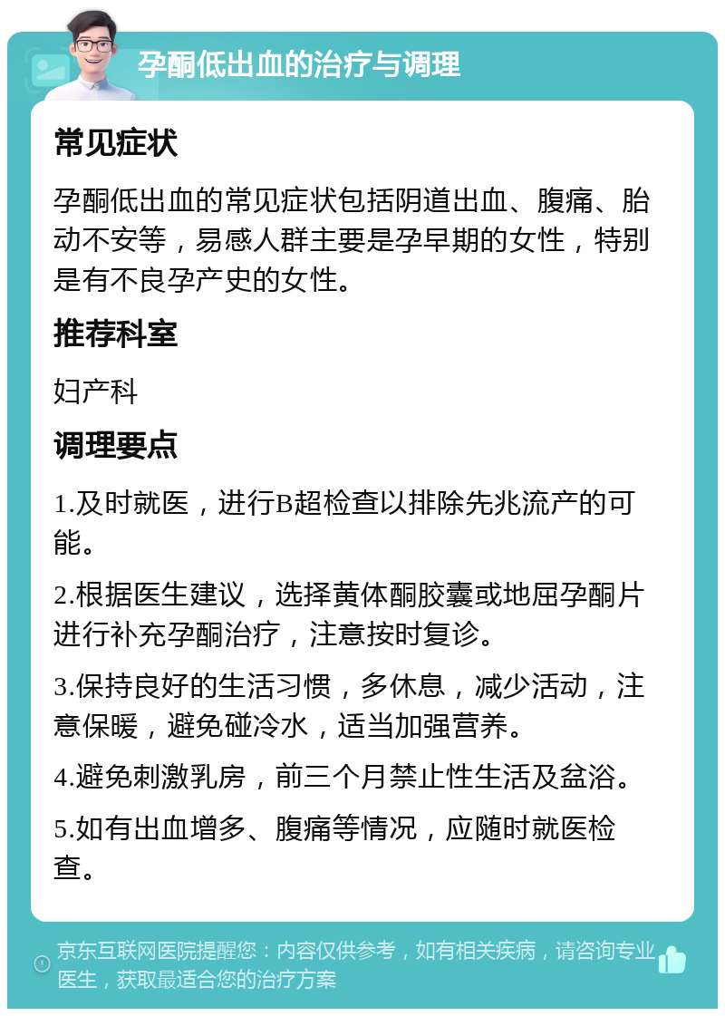 孕酮低出血的治疗与调理 常见症状 孕酮低出血的常见症状包括阴道出血、腹痛、胎动不安等，易感人群主要是孕早期的女性，特别是有不良孕产史的女性。 推荐科室 妇产科 调理要点 1.及时就医，进行B超检查以排除先兆流产的可能。 2.根据医生建议，选择黄体酮胶囊或地屈孕酮片进行补充孕酮治疗，注意按时复诊。 3.保持良好的生活习惯，多休息，减少活动，注意保暖，避免碰冷水，适当加强营养。 4.避免刺激乳房，前三个月禁止性生活及盆浴。 5.如有出血增多、腹痛等情况，应随时就医检查。