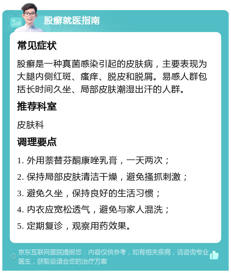 股癣就医指南 常见症状 股癣是一种真菌感染引起的皮肤病，主要表现为大腿内侧红斑、瘙痒、脱皮和脱屑。易感人群包括长时间久坐、局部皮肤潮湿出汗的人群。 推荐科室 皮肤科 调理要点 1. 外用萘替芬酮康唑乳膏，一天两次； 2. 保持局部皮肤清洁干燥，避免搔抓刺激； 3. 避免久坐，保持良好的生活习惯； 4. 内衣应宽松透气，避免与家人混洗； 5. 定期复诊，观察用药效果。