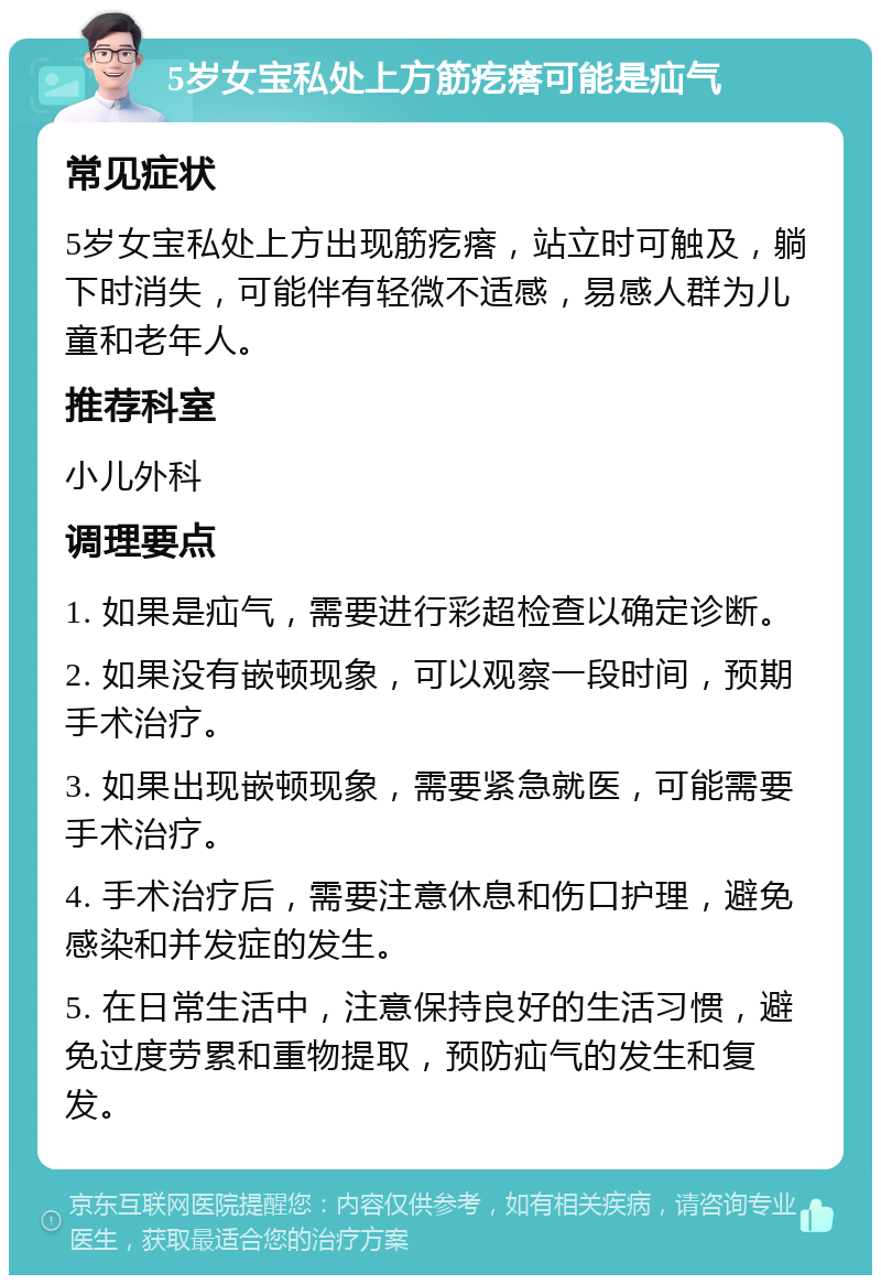 5岁女宝私处上方筋疙瘩可能是疝气 常见症状 5岁女宝私处上方出现筋疙瘩，站立时可触及，躺下时消失，可能伴有轻微不适感，易感人群为儿童和老年人。 推荐科室 小儿外科 调理要点 1. 如果是疝气，需要进行彩超检查以确定诊断。 2. 如果没有嵌顿现象，可以观察一段时间，预期手术治疗。 3. 如果出现嵌顿现象，需要紧急就医，可能需要手术治疗。 4. 手术治疗后，需要注意休息和伤口护理，避免感染和并发症的发生。 5. 在日常生活中，注意保持良好的生活习惯，避免过度劳累和重物提取，预防疝气的发生和复发。