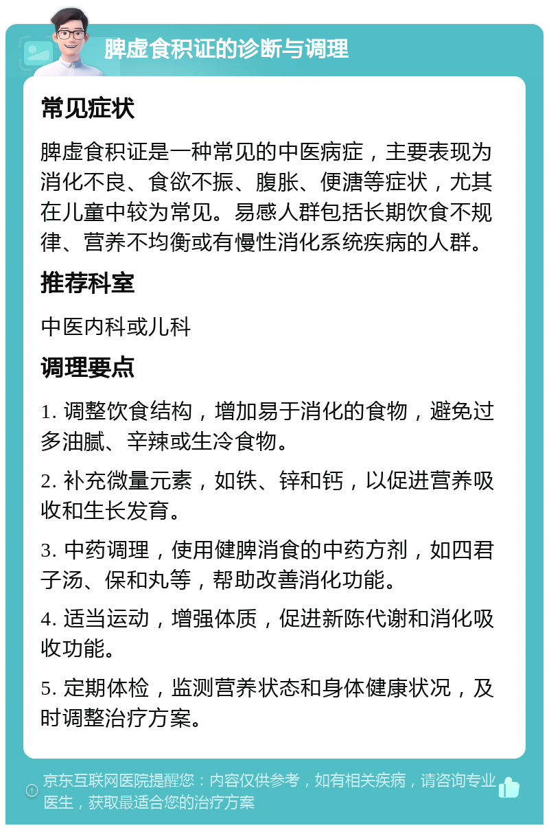 脾虚食积证的诊断与调理 常见症状 脾虚食积证是一种常见的中医病症，主要表现为消化不良、食欲不振、腹胀、便溏等症状，尤其在儿童中较为常见。易感人群包括长期饮食不规律、营养不均衡或有慢性消化系统疾病的人群。 推荐科室 中医内科或儿科 调理要点 1. 调整饮食结构，增加易于消化的食物，避免过多油腻、辛辣或生冷食物。 2. 补充微量元素，如铁、锌和钙，以促进营养吸收和生长发育。 3. 中药调理，使用健脾消食的中药方剂，如四君子汤、保和丸等，帮助改善消化功能。 4. 适当运动，增强体质，促进新陈代谢和消化吸收功能。 5. 定期体检，监测营养状态和身体健康状况，及时调整治疗方案。