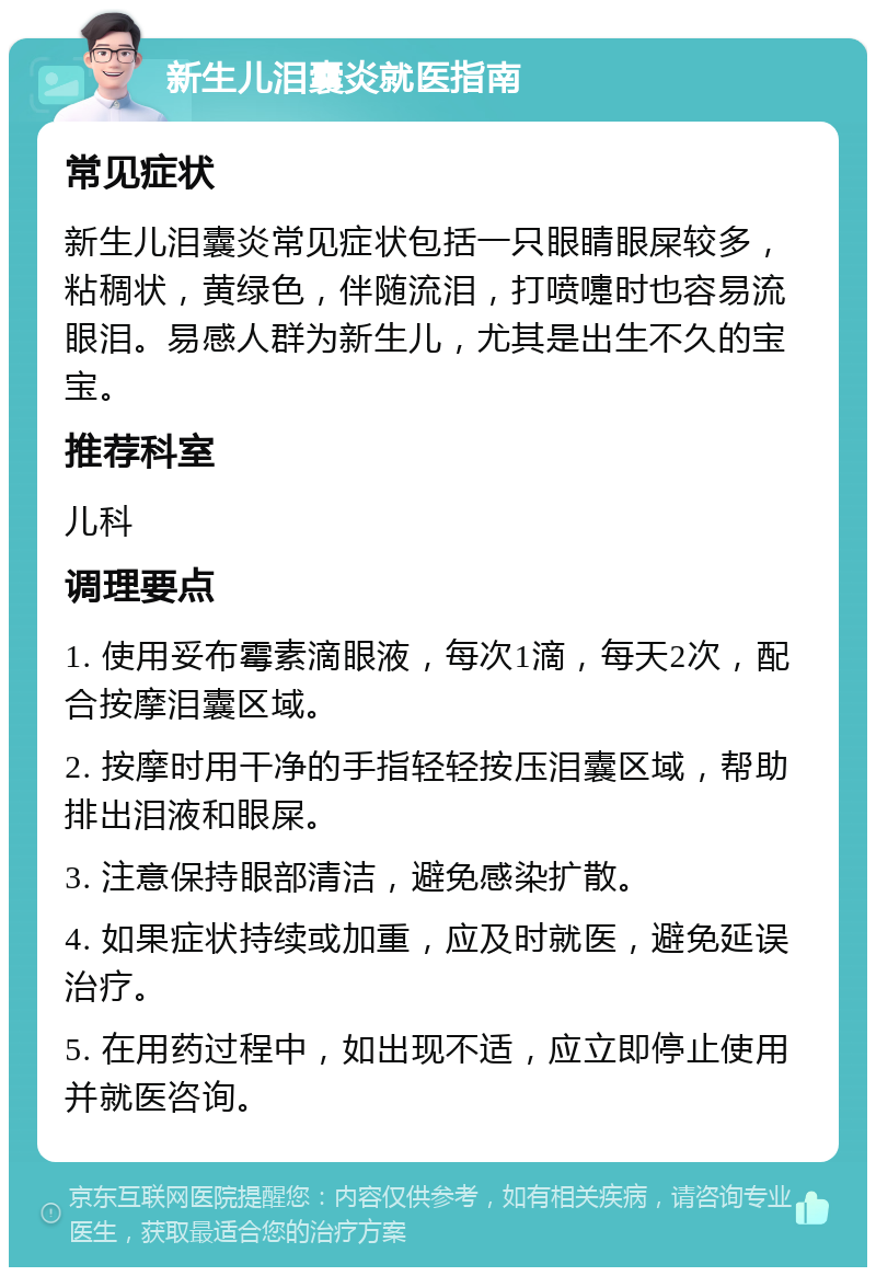 新生儿泪囊炎就医指南 常见症状 新生儿泪囊炎常见症状包括一只眼睛眼屎较多，粘稠状，黄绿色，伴随流泪，打喷嚏时也容易流眼泪。易感人群为新生儿，尤其是出生不久的宝宝。 推荐科室 儿科 调理要点 1. 使用妥布霉素滴眼液，每次1滴，每天2次，配合按摩泪囊区域。 2. 按摩时用干净的手指轻轻按压泪囊区域，帮助排出泪液和眼屎。 3. 注意保持眼部清洁，避免感染扩散。 4. 如果症状持续或加重，应及时就医，避免延误治疗。 5. 在用药过程中，如出现不适，应立即停止使用并就医咨询。