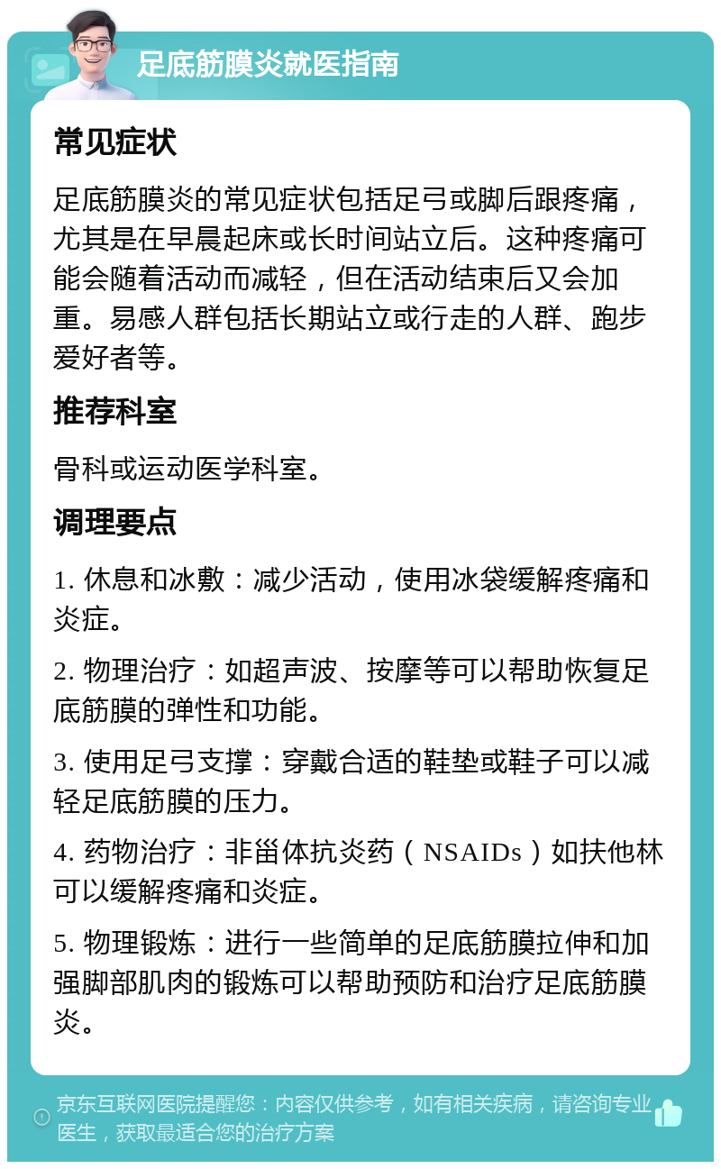 足底筋膜炎就医指南 常见症状 足底筋膜炎的常见症状包括足弓或脚后跟疼痛，尤其是在早晨起床或长时间站立后。这种疼痛可能会随着活动而减轻，但在活动结束后又会加重。易感人群包括长期站立或行走的人群、跑步爱好者等。 推荐科室 骨科或运动医学科室。 调理要点 1. 休息和冰敷：减少活动，使用冰袋缓解疼痛和炎症。 2. 物理治疗：如超声波、按摩等可以帮助恢复足底筋膜的弹性和功能。 3. 使用足弓支撑：穿戴合适的鞋垫或鞋子可以减轻足底筋膜的压力。 4. 药物治疗：非甾体抗炎药（NSAIDs）如扶他林可以缓解疼痛和炎症。 5. 物理锻炼：进行一些简单的足底筋膜拉伸和加强脚部肌肉的锻炼可以帮助预防和治疗足底筋膜炎。