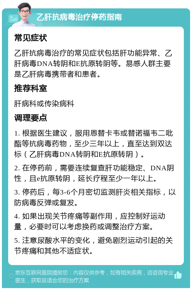 乙肝抗病毒治疗停药指南 常见症状 乙肝抗病毒治疗的常见症状包括肝功能异常、乙肝病毒DNA转阴和E抗原转阴等。易感人群主要是乙肝病毒携带者和患者。 推荐科室 肝病科或传染病科 调理要点 1. 根据医生建议，服用恩替卡韦或替诺福韦二吡酯等抗病毒药物，至少三年以上，直至达到双达标（乙肝病毒DNA转阴和E抗原转阴）。 2. 在停药前，需要连续复查肝功能稳定、DNA阴性，且e抗原转阴，延长疗程至少一年以上。 3. 停药后，每3-6个月密切监测肝炎相关指标，以防病毒反弹或复发。 4. 如果出现关节疼痛等副作用，应控制好运动量，必要时可以考虑换药或调整治疗方案。 5. 注意尿酸水平的变化，避免剧烈运动引起的关节疼痛和其他不适症状。