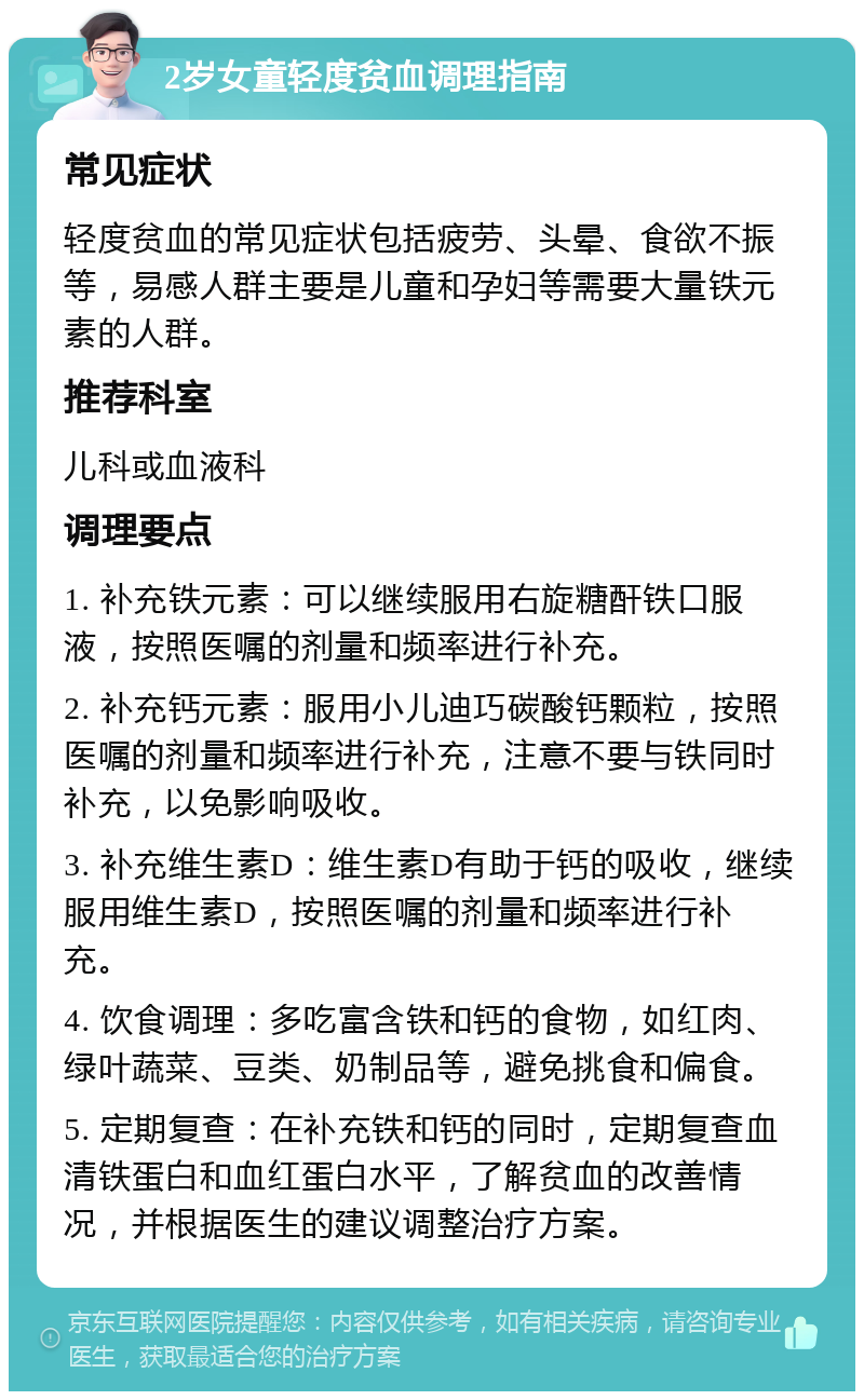 2岁女童轻度贫血调理指南 常见症状 轻度贫血的常见症状包括疲劳、头晕、食欲不振等，易感人群主要是儿童和孕妇等需要大量铁元素的人群。 推荐科室 儿科或血液科 调理要点 1. 补充铁元素：可以继续服用右旋糖酐铁口服液，按照医嘱的剂量和频率进行补充。 2. 补充钙元素：服用小儿迪巧碳酸钙颗粒，按照医嘱的剂量和频率进行补充，注意不要与铁同时补充，以免影响吸收。 3. 补充维生素D：维生素D有助于钙的吸收，继续服用维生素D，按照医嘱的剂量和频率进行补充。 4. 饮食调理：多吃富含铁和钙的食物，如红肉、绿叶蔬菜、豆类、奶制品等，避免挑食和偏食。 5. 定期复查：在补充铁和钙的同时，定期复查血清铁蛋白和血红蛋白水平，了解贫血的改善情况，并根据医生的建议调整治疗方案。