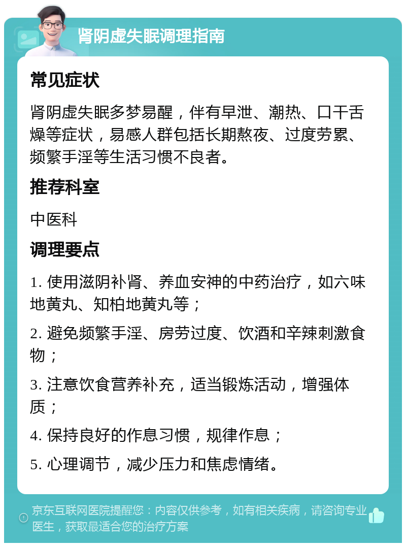 肾阴虚失眠调理指南 常见症状 肾阴虚失眠多梦易醒，伴有早泄、潮热、口干舌燥等症状，易感人群包括长期熬夜、过度劳累、频繁手淫等生活习惯不良者。 推荐科室 中医科 调理要点 1. 使用滋阴补肾、养血安神的中药治疗，如六味地黄丸、知柏地黄丸等； 2. 避免频繁手淫、房劳过度、饮酒和辛辣刺激食物； 3. 注意饮食营养补充，适当锻炼活动，增强体质； 4. 保持良好的作息习惯，规律作息； 5. 心理调节，减少压力和焦虑情绪。