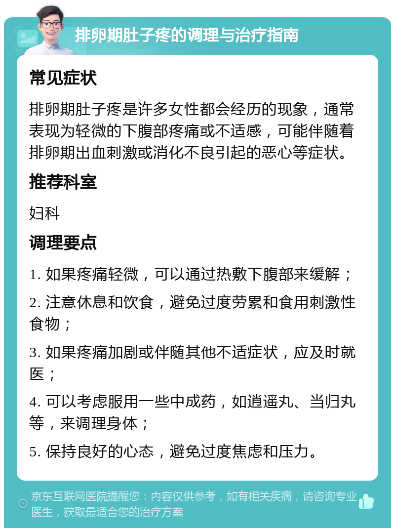 排卵期肚子疼的调理与治疗指南 常见症状 排卵期肚子疼是许多女性都会经历的现象，通常表现为轻微的下腹部疼痛或不适感，可能伴随着排卵期出血刺激或消化不良引起的恶心等症状。 推荐科室 妇科 调理要点 1. 如果疼痛轻微，可以通过热敷下腹部来缓解； 2. 注意休息和饮食，避免过度劳累和食用刺激性食物； 3. 如果疼痛加剧或伴随其他不适症状，应及时就医； 4. 可以考虑服用一些中成药，如逍遥丸、当归丸等，来调理身体； 5. 保持良好的心态，避免过度焦虑和压力。