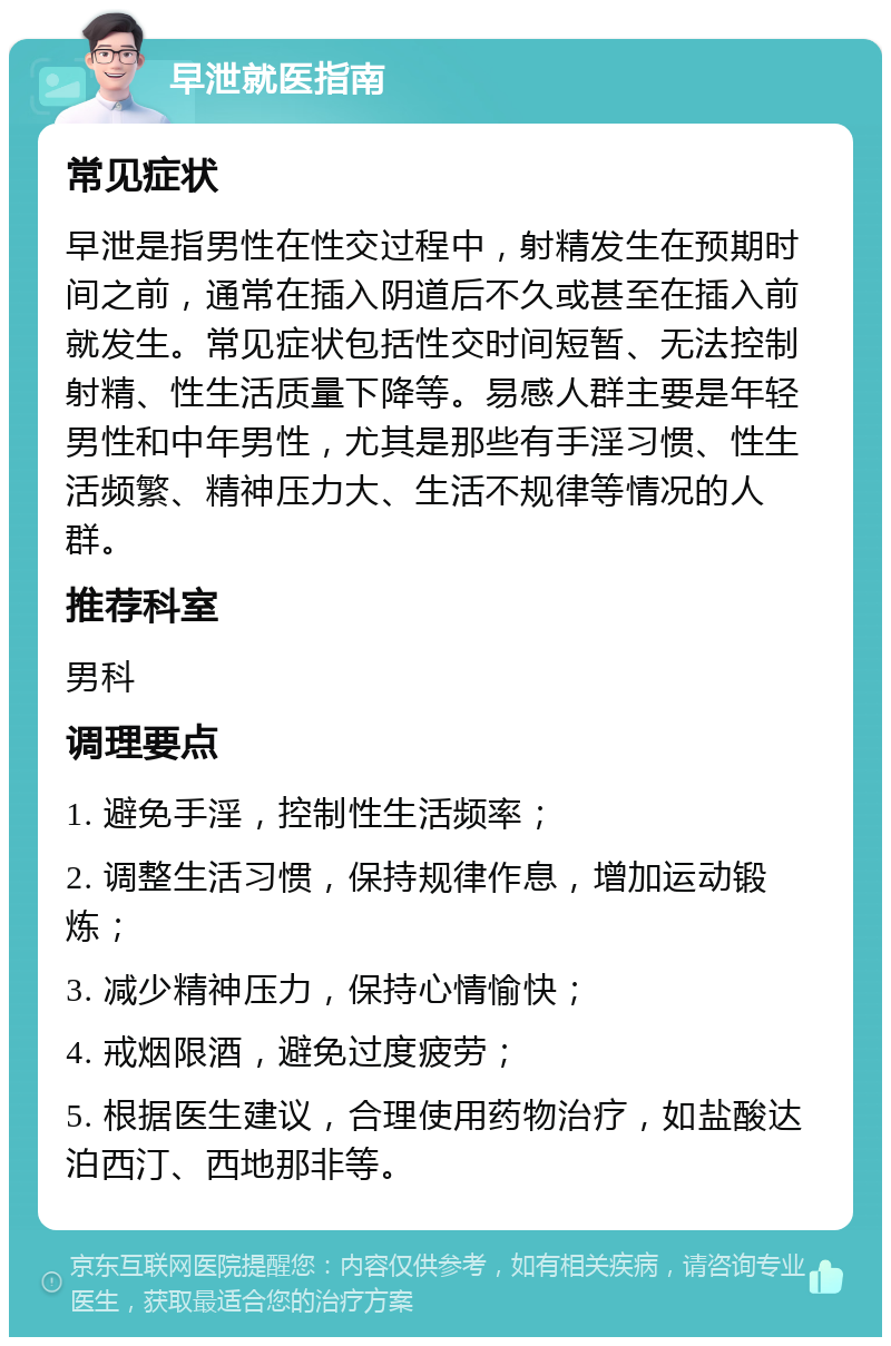 早泄就医指南 常见症状 早泄是指男性在性交过程中，射精发生在预期时间之前，通常在插入阴道后不久或甚至在插入前就发生。常见症状包括性交时间短暂、无法控制射精、性生活质量下降等。易感人群主要是年轻男性和中年男性，尤其是那些有手淫习惯、性生活频繁、精神压力大、生活不规律等情况的人群。 推荐科室 男科 调理要点 1. 避免手淫，控制性生活频率； 2. 调整生活习惯，保持规律作息，增加运动锻炼； 3. 减少精神压力，保持心情愉快； 4. 戒烟限酒，避免过度疲劳； 5. 根据医生建议，合理使用药物治疗，如盐酸达泊西汀、西地那非等。