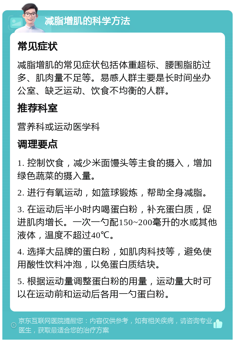 减脂增肌的科学方法 常见症状 减脂增肌的常见症状包括体重超标、腰围脂肪过多、肌肉量不足等。易感人群主要是长时间坐办公室、缺乏运动、饮食不均衡的人群。 推荐科室 营养科或运动医学科 调理要点 1. 控制饮食，减少米面馒头等主食的摄入，增加绿色蔬菜的摄入量。 2. 进行有氧运动，如篮球锻炼，帮助全身减脂。 3. 在运动后半小时内喝蛋白粉，补充蛋白质，促进肌肉增长。一次一勺配150~200毫升的水或其他液体，温度不超过40℃。 4. 选择大品牌的蛋白粉，如肌肉科技等，避免使用酸性饮料冲泡，以免蛋白质结块。 5. 根据运动量调整蛋白粉的用量，运动量大时可以在运动前和运动后各用一勺蛋白粉。