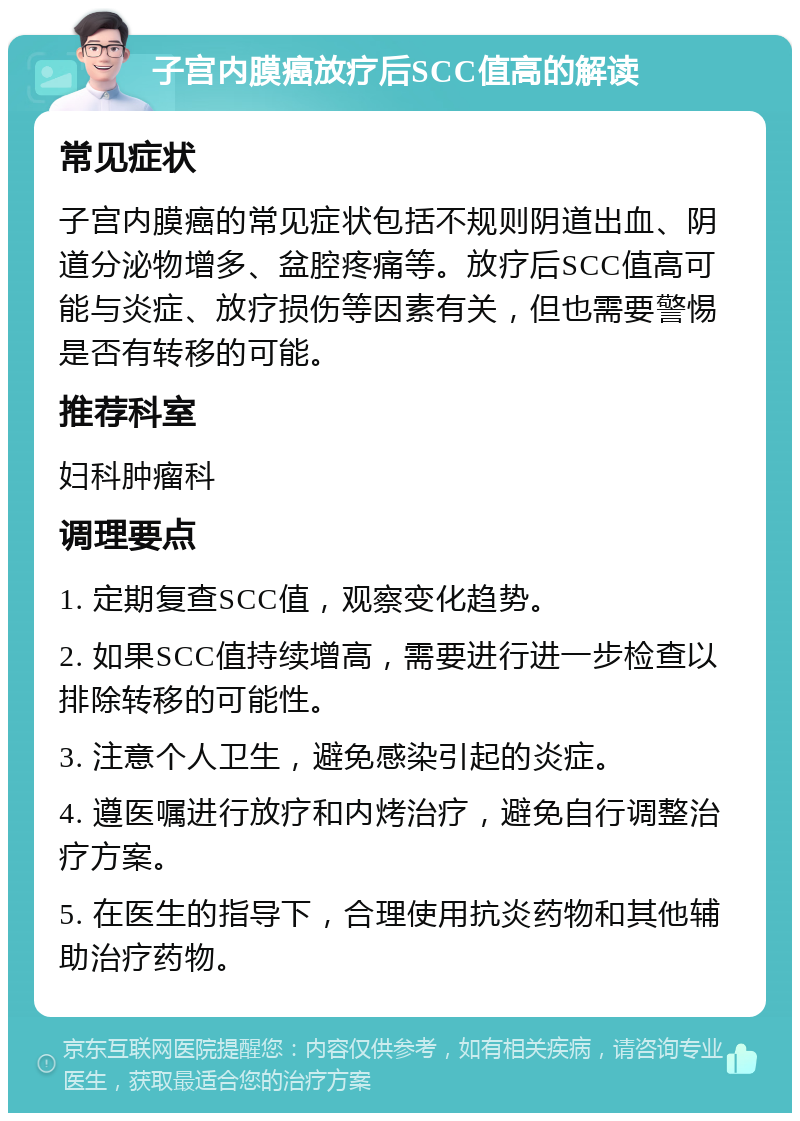 子宫内膜癌放疗后SCC值高的解读 常见症状 子宫内膜癌的常见症状包括不规则阴道出血、阴道分泌物增多、盆腔疼痛等。放疗后SCC值高可能与炎症、放疗损伤等因素有关，但也需要警惕是否有转移的可能。 推荐科室 妇科肿瘤科 调理要点 1. 定期复查SCC值，观察变化趋势。 2. 如果SCC值持续增高，需要进行进一步检查以排除转移的可能性。 3. 注意个人卫生，避免感染引起的炎症。 4. 遵医嘱进行放疗和内烤治疗，避免自行调整治疗方案。 5. 在医生的指导下，合理使用抗炎药物和其他辅助治疗药物。