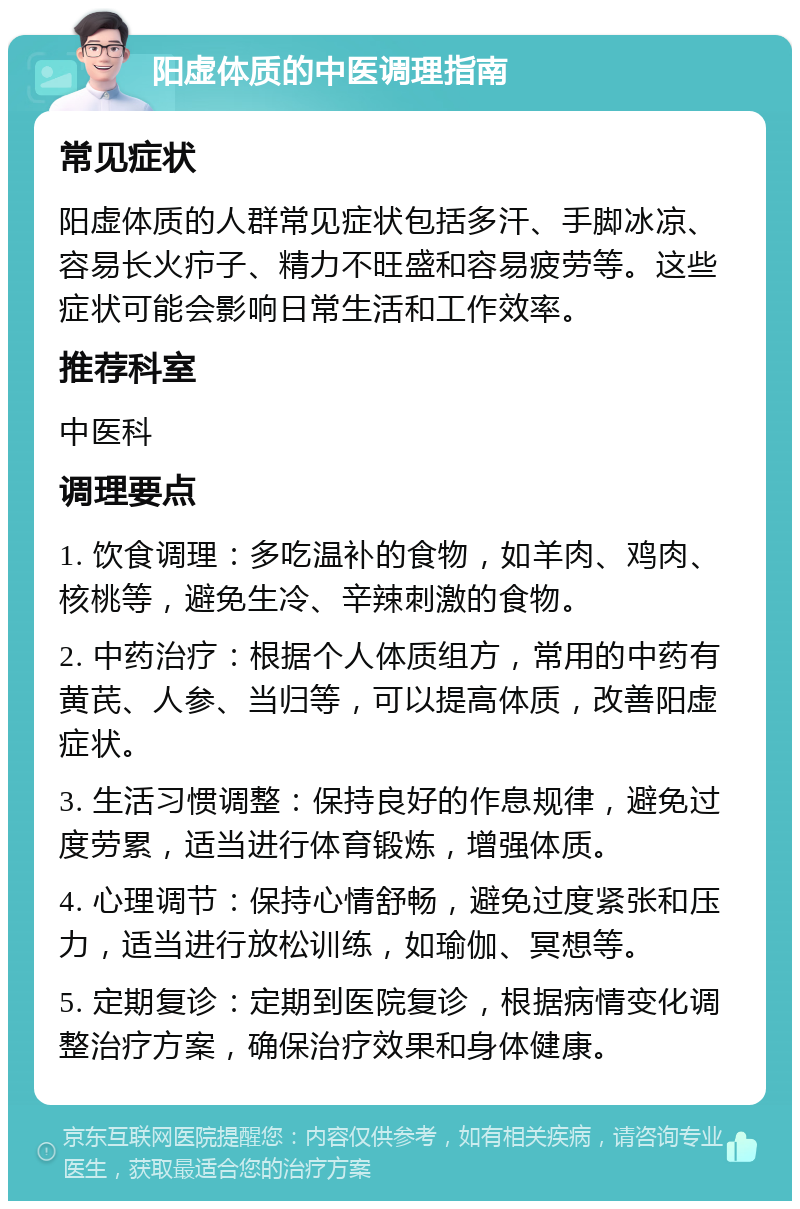 阳虚体质的中医调理指南 常见症状 阳虚体质的人群常见症状包括多汗、手脚冰凉、容易长火疖子、精力不旺盛和容易疲劳等。这些症状可能会影响日常生活和工作效率。 推荐科室 中医科 调理要点 1. 饮食调理：多吃温补的食物，如羊肉、鸡肉、核桃等，避免生冷、辛辣刺激的食物。 2. 中药治疗：根据个人体质组方，常用的中药有黄芪、人参、当归等，可以提高体质，改善阳虚症状。 3. 生活习惯调整：保持良好的作息规律，避免过度劳累，适当进行体育锻炼，增强体质。 4. 心理调节：保持心情舒畅，避免过度紧张和压力，适当进行放松训练，如瑜伽、冥想等。 5. 定期复诊：定期到医院复诊，根据病情变化调整治疗方案，确保治疗效果和身体健康。