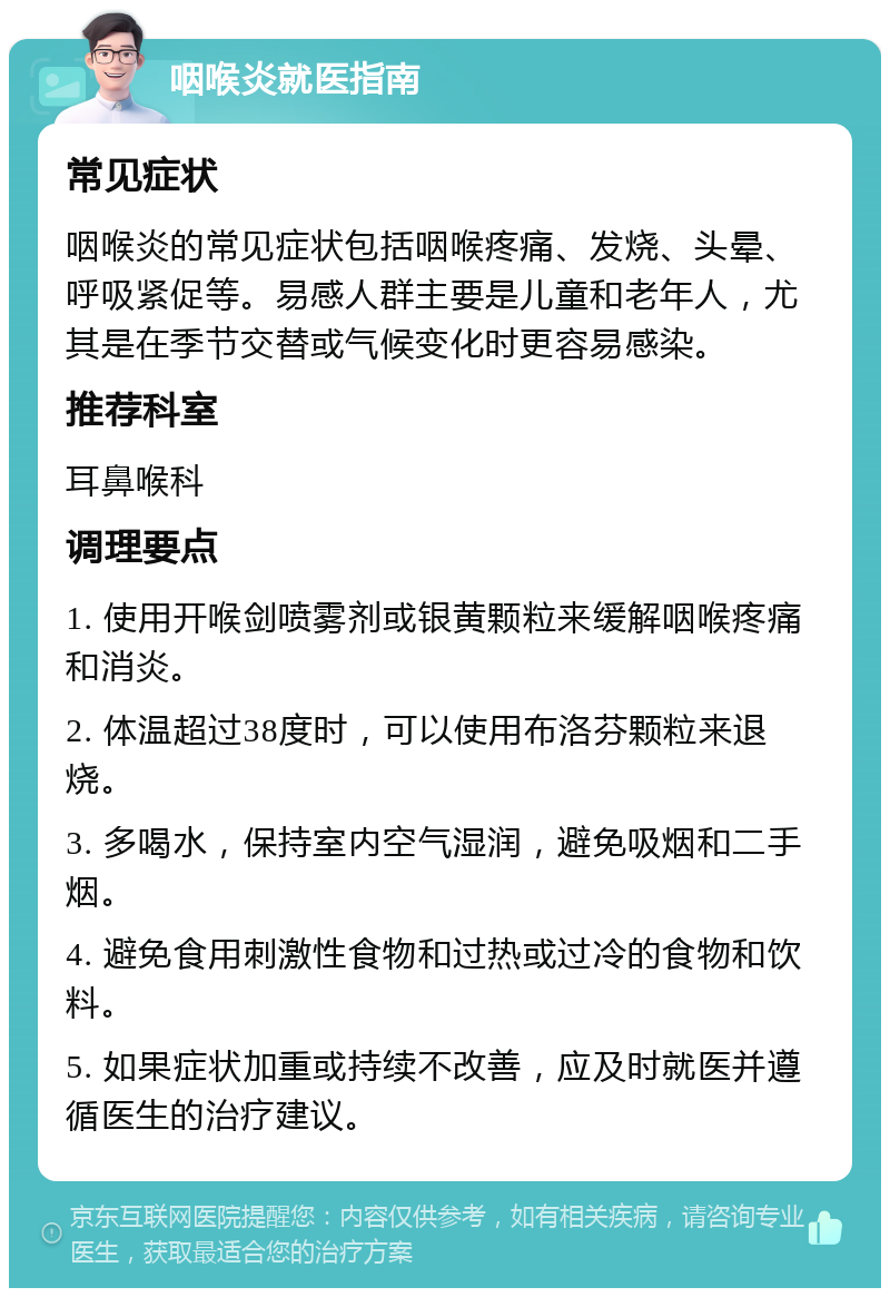 咽喉炎就医指南 常见症状 咽喉炎的常见症状包括咽喉疼痛、发烧、头晕、呼吸紧促等。易感人群主要是儿童和老年人，尤其是在季节交替或气候变化时更容易感染。 推荐科室 耳鼻喉科 调理要点 1. 使用开喉剑喷雾剂或银黄颗粒来缓解咽喉疼痛和消炎。 2. 体温超过38度时，可以使用布洛芬颗粒来退烧。 3. 多喝水，保持室内空气湿润，避免吸烟和二手烟。 4. 避免食用刺激性食物和过热或过冷的食物和饮料。 5. 如果症状加重或持续不改善，应及时就医并遵循医生的治疗建议。