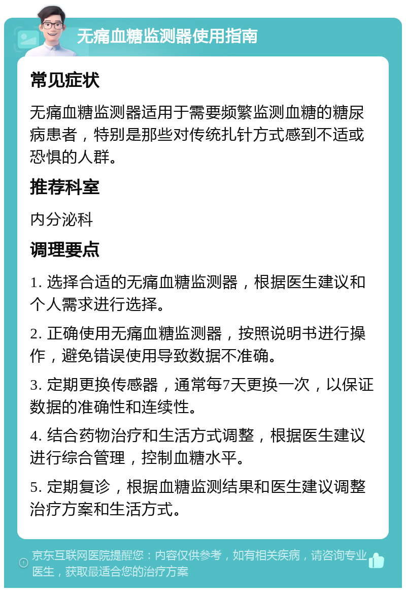 无痛血糖监测器使用指南 常见症状 无痛血糖监测器适用于需要频繁监测血糖的糖尿病患者，特别是那些对传统扎针方式感到不适或恐惧的人群。 推荐科室 内分泌科 调理要点 1. 选择合适的无痛血糖监测器，根据医生建议和个人需求进行选择。 2. 正确使用无痛血糖监测器，按照说明书进行操作，避免错误使用导致数据不准确。 3. 定期更换传感器，通常每7天更换一次，以保证数据的准确性和连续性。 4. 结合药物治疗和生活方式调整，根据医生建议进行综合管理，控制血糖水平。 5. 定期复诊，根据血糖监测结果和医生建议调整治疗方案和生活方式。