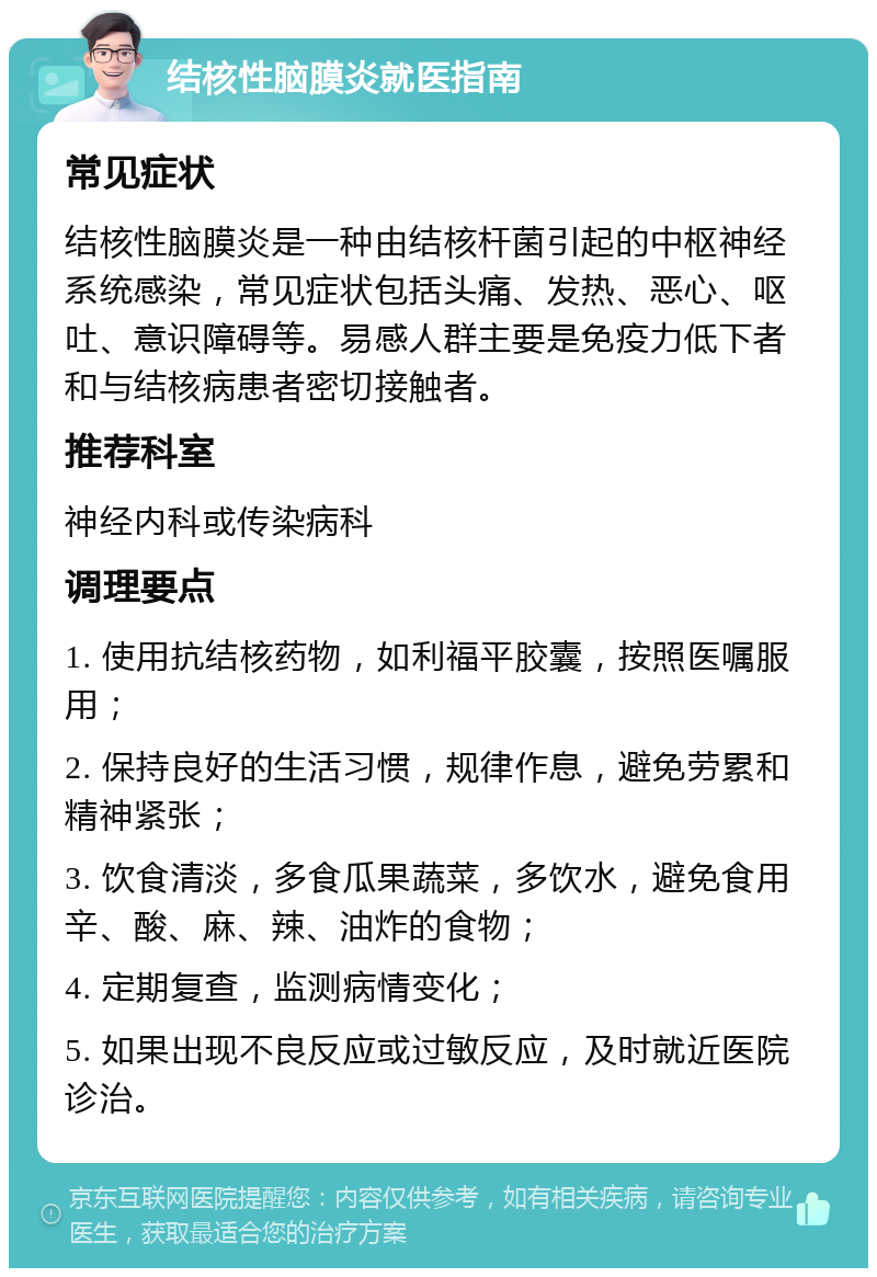 结核性脑膜炎就医指南 常见症状 结核性脑膜炎是一种由结核杆菌引起的中枢神经系统感染，常见症状包括头痛、发热、恶心、呕吐、意识障碍等。易感人群主要是免疫力低下者和与结核病患者密切接触者。 推荐科室 神经内科或传染病科 调理要点 1. 使用抗结核药物，如利福平胶囊，按照医嘱服用； 2. 保持良好的生活习惯，规律作息，避免劳累和精神紧张； 3. 饮食清淡，多食瓜果蔬菜，多饮水，避免食用辛、酸、麻、辣、油炸的食物； 4. 定期复查，监测病情变化； 5. 如果出现不良反应或过敏反应，及时就近医院诊治。