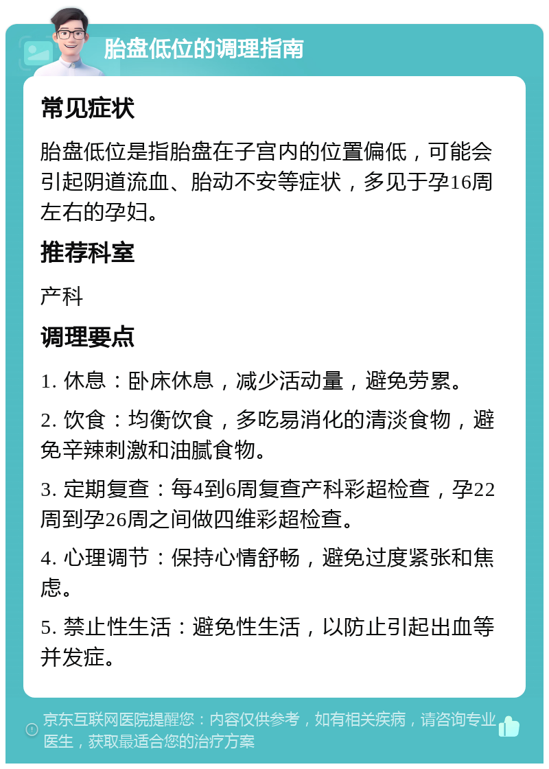 胎盘低位的调理指南 常见症状 胎盘低位是指胎盘在子宫内的位置偏低，可能会引起阴道流血、胎动不安等症状，多见于孕16周左右的孕妇。 推荐科室 产科 调理要点 1. 休息：卧床休息，减少活动量，避免劳累。 2. 饮食：均衡饮食，多吃易消化的清淡食物，避免辛辣刺激和油腻食物。 3. 定期复查：每4到6周复查产科彩超检查，孕22周到孕26周之间做四维彩超检查。 4. 心理调节：保持心情舒畅，避免过度紧张和焦虑。 5. 禁止性生活：避免性生活，以防止引起出血等并发症。