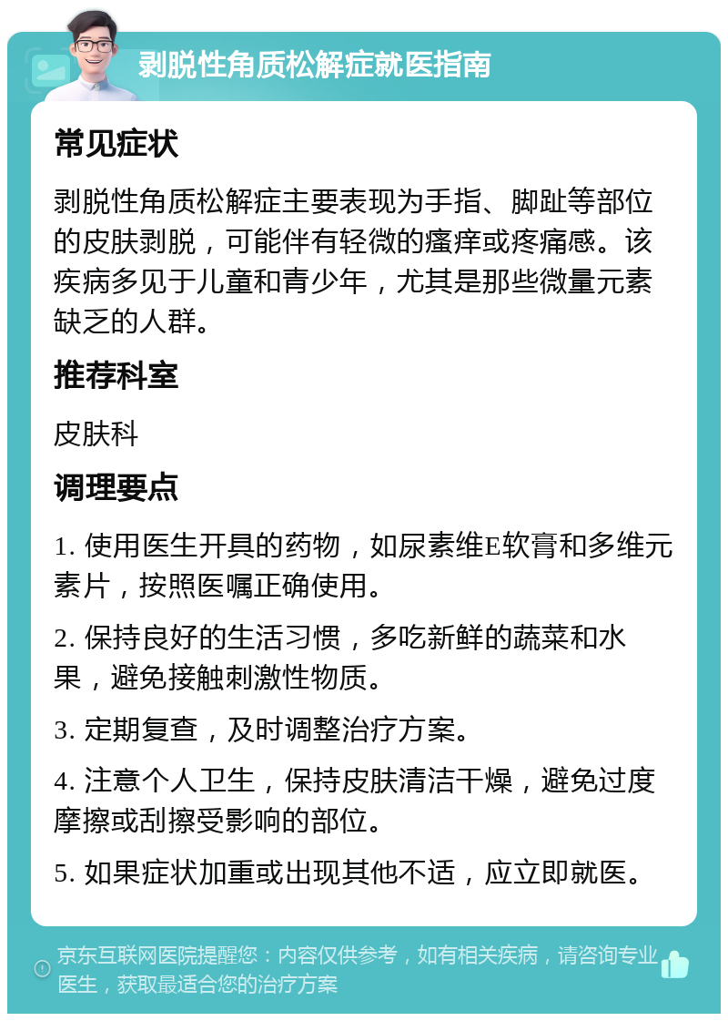 剥脱性角质松解症就医指南 常见症状 剥脱性角质松解症主要表现为手指、脚趾等部位的皮肤剥脱，可能伴有轻微的瘙痒或疼痛感。该疾病多见于儿童和青少年，尤其是那些微量元素缺乏的人群。 推荐科室 皮肤科 调理要点 1. 使用医生开具的药物，如尿素维E软膏和多维元素片，按照医嘱正确使用。 2. 保持良好的生活习惯，多吃新鲜的蔬菜和水果，避免接触刺激性物质。 3. 定期复查，及时调整治疗方案。 4. 注意个人卫生，保持皮肤清洁干燥，避免过度摩擦或刮擦受影响的部位。 5. 如果症状加重或出现其他不适，应立即就医。