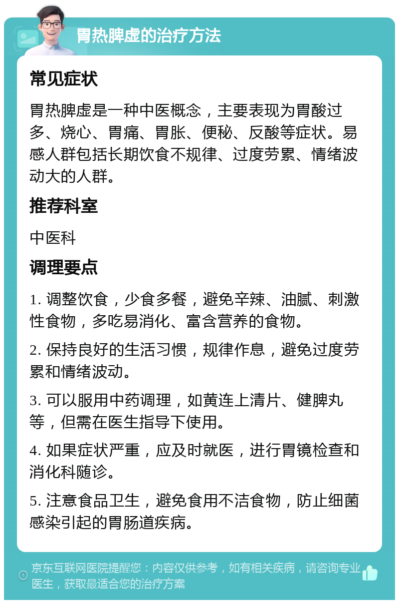 胃热脾虚的治疗方法 常见症状 胃热脾虚是一种中医概念，主要表现为胃酸过多、烧心、胃痛、胃胀、便秘、反酸等症状。易感人群包括长期饮食不规律、过度劳累、情绪波动大的人群。 推荐科室 中医科 调理要点 1. 调整饮食，少食多餐，避免辛辣、油腻、刺激性食物，多吃易消化、富含营养的食物。 2. 保持良好的生活习惯，规律作息，避免过度劳累和情绪波动。 3. 可以服用中药调理，如黄连上清片、健脾丸等，但需在医生指导下使用。 4. 如果症状严重，应及时就医，进行胃镜检查和消化科随诊。 5. 注意食品卫生，避免食用不洁食物，防止细菌感染引起的胃肠道疾病。