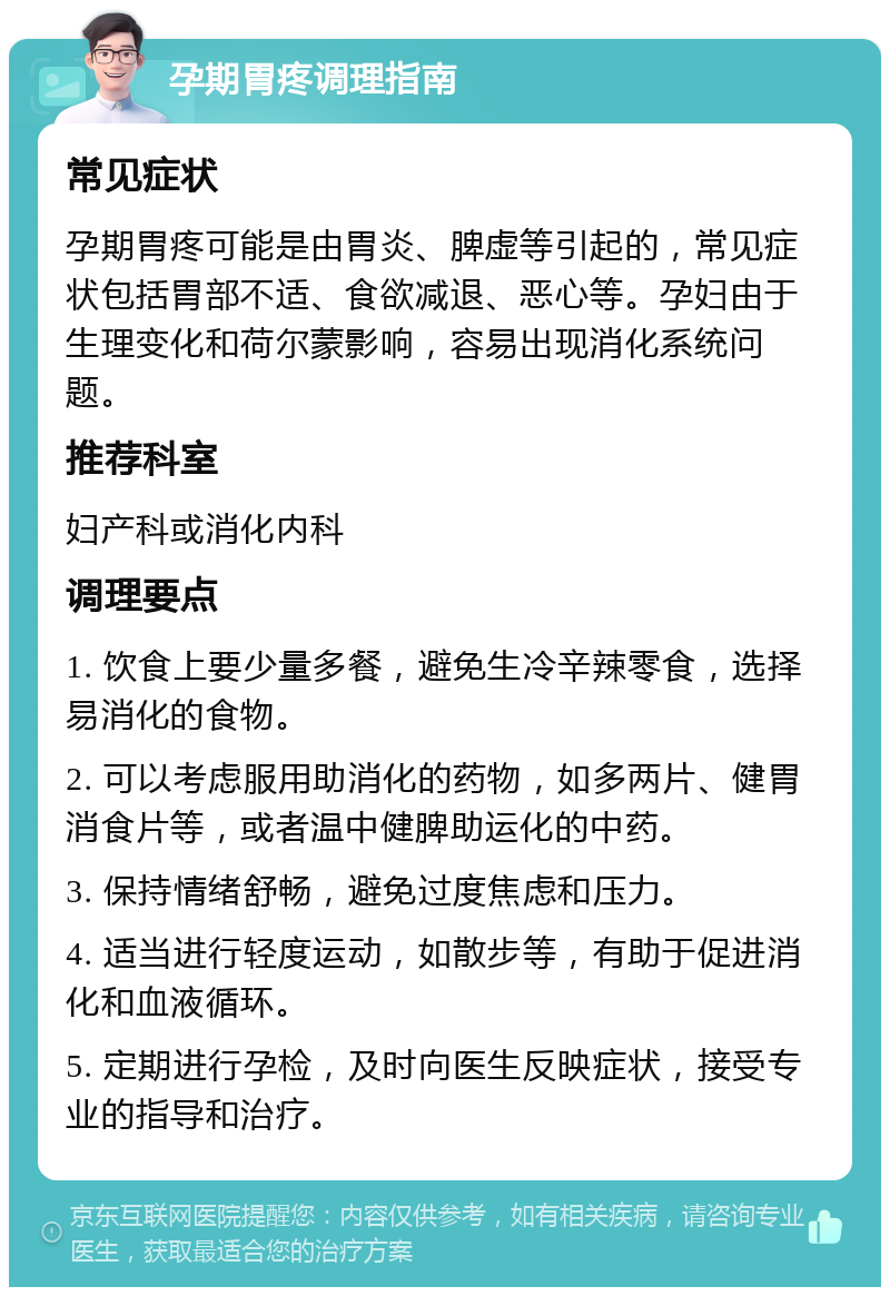 孕期胃疼调理指南 常见症状 孕期胃疼可能是由胃炎、脾虚等引起的，常见症状包括胃部不适、食欲减退、恶心等。孕妇由于生理变化和荷尔蒙影响，容易出现消化系统问题。 推荐科室 妇产科或消化内科 调理要点 1. 饮食上要少量多餐，避免生冷辛辣零食，选择易消化的食物。 2. 可以考虑服用助消化的药物，如多两片、健胃消食片等，或者温中健脾助运化的中药。 3. 保持情绪舒畅，避免过度焦虑和压力。 4. 适当进行轻度运动，如散步等，有助于促进消化和血液循环。 5. 定期进行孕检，及时向医生反映症状，接受专业的指导和治疗。