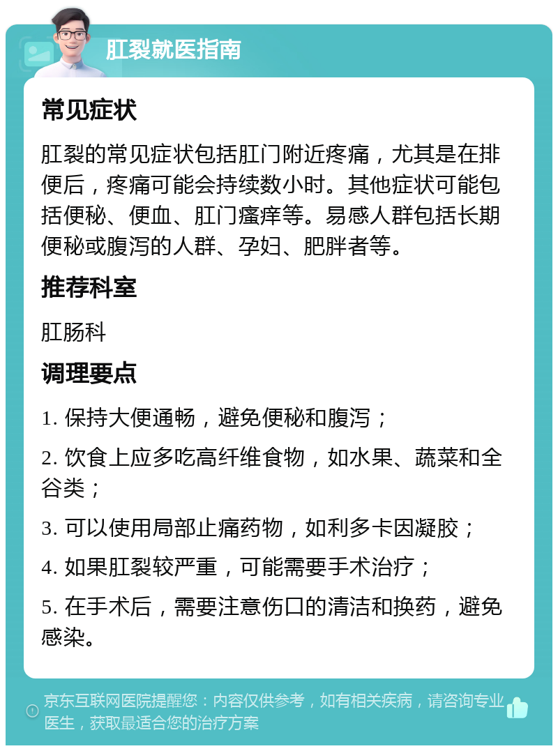 肛裂就医指南 常见症状 肛裂的常见症状包括肛门附近疼痛，尤其是在排便后，疼痛可能会持续数小时。其他症状可能包括便秘、便血、肛门瘙痒等。易感人群包括长期便秘或腹泻的人群、孕妇、肥胖者等。 推荐科室 肛肠科 调理要点 1. 保持大便通畅，避免便秘和腹泻； 2. 饮食上应多吃高纤维食物，如水果、蔬菜和全谷类； 3. 可以使用局部止痛药物，如利多卡因凝胶； 4. 如果肛裂较严重，可能需要手术治疗； 5. 在手术后，需要注意伤口的清洁和换药，避免感染。