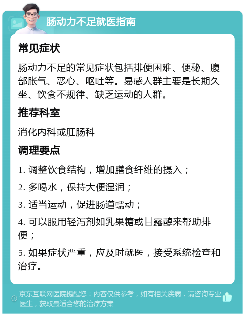 肠动力不足就医指南 常见症状 肠动力不足的常见症状包括排便困难、便秘、腹部胀气、恶心、呕吐等。易感人群主要是长期久坐、饮食不规律、缺乏运动的人群。 推荐科室 消化内科或肛肠科 调理要点 1. 调整饮食结构，增加膳食纤维的摄入； 2. 多喝水，保持大便湿润； 3. 适当运动，促进肠道蠕动； 4. 可以服用轻泻剂如乳果糖或甘露醇来帮助排便； 5. 如果症状严重，应及时就医，接受系统检查和治疗。