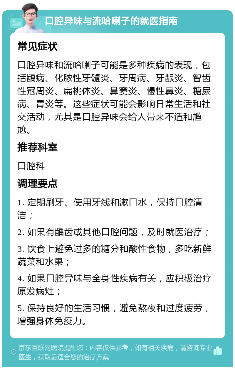 口腔异味与流哈喇子的就医指南 常见症状 口腔异味和流哈喇子可能是多种疾病的表现，包括龋病、化脓性牙髓炎、牙周病、牙龈炎、智齿性冠周炎、扁桃体炎、鼻窦炎、慢性鼻炎、糖尿病、胃炎等。这些症状可能会影响日常生活和社交活动，尤其是口腔异味会给人带来不适和尴尬。 推荐科室 口腔科 调理要点 1. 定期刷牙、使用牙线和漱口水，保持口腔清洁； 2. 如果有龋齿或其他口腔问题，及时就医治疗； 3. 饮食上避免过多的糖分和酸性食物，多吃新鲜蔬菜和水果； 4. 如果口腔异味与全身性疾病有关，应积极治疗原发病灶； 5. 保持良好的生活习惯，避免熬夜和过度疲劳，增强身体免疫力。