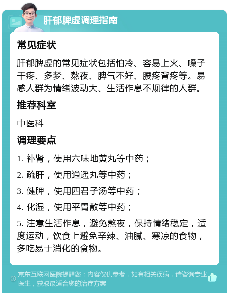 肝郁脾虚调理指南 常见症状 肝郁脾虚的常见症状包括怕冷、容易上火、嗓子干疼、多梦、熬夜、脾气不好、腰疼背疼等。易感人群为情绪波动大、生活作息不规律的人群。 推荐科室 中医科 调理要点 1. 补肾，使用六味地黄丸等中药； 2. 疏肝，使用逍遥丸等中药； 3. 健脾，使用四君子汤等中药； 4. 化湿，使用平胃散等中药； 5. 注意生活作息，避免熬夜，保持情绪稳定，适度运动，饮食上避免辛辣、油腻、寒凉的食物，多吃易于消化的食物。