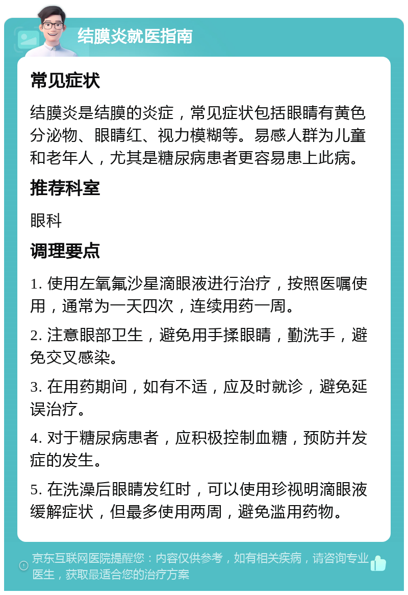 结膜炎就医指南 常见症状 结膜炎是结膜的炎症，常见症状包括眼睛有黄色分泌物、眼睛红、视力模糊等。易感人群为儿童和老年人，尤其是糖尿病患者更容易患上此病。 推荐科室 眼科 调理要点 1. 使用左氧氟沙星滴眼液进行治疗，按照医嘱使用，通常为一天四次，连续用药一周。 2. 注意眼部卫生，避免用手揉眼睛，勤洗手，避免交叉感染。 3. 在用药期间，如有不适，应及时就诊，避免延误治疗。 4. 对于糖尿病患者，应积极控制血糖，预防并发症的发生。 5. 在洗澡后眼睛发红时，可以使用珍视明滴眼液缓解症状，但最多使用两周，避免滥用药物。