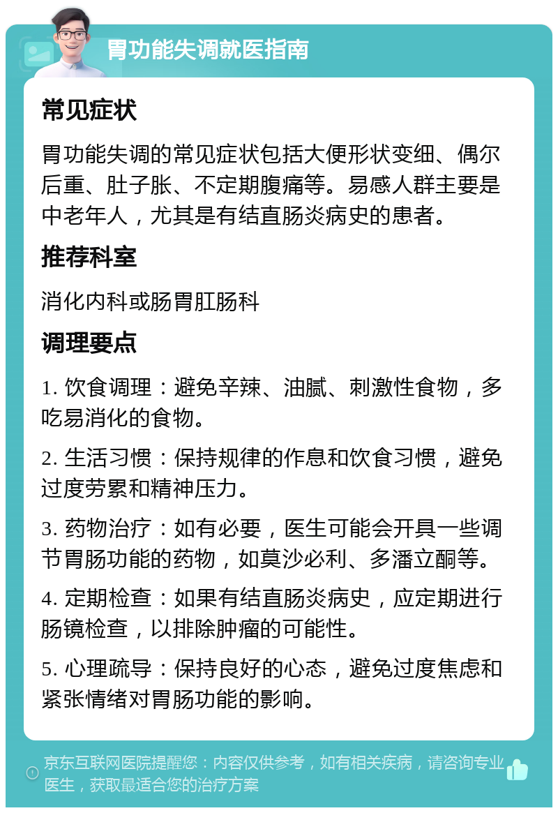 胃功能失调就医指南 常见症状 胃功能失调的常见症状包括大便形状变细、偶尔后重、肚子胀、不定期腹痛等。易感人群主要是中老年人，尤其是有结直肠炎病史的患者。 推荐科室 消化内科或肠胃肛肠科 调理要点 1. 饮食调理：避免辛辣、油腻、刺激性食物，多吃易消化的食物。 2. 生活习惯：保持规律的作息和饮食习惯，避免过度劳累和精神压力。 3. 药物治疗：如有必要，医生可能会开具一些调节胃肠功能的药物，如莫沙必利、多潘立酮等。 4. 定期检查：如果有结直肠炎病史，应定期进行肠镜检查，以排除肿瘤的可能性。 5. 心理疏导：保持良好的心态，避免过度焦虑和紧张情绪对胃肠功能的影响。