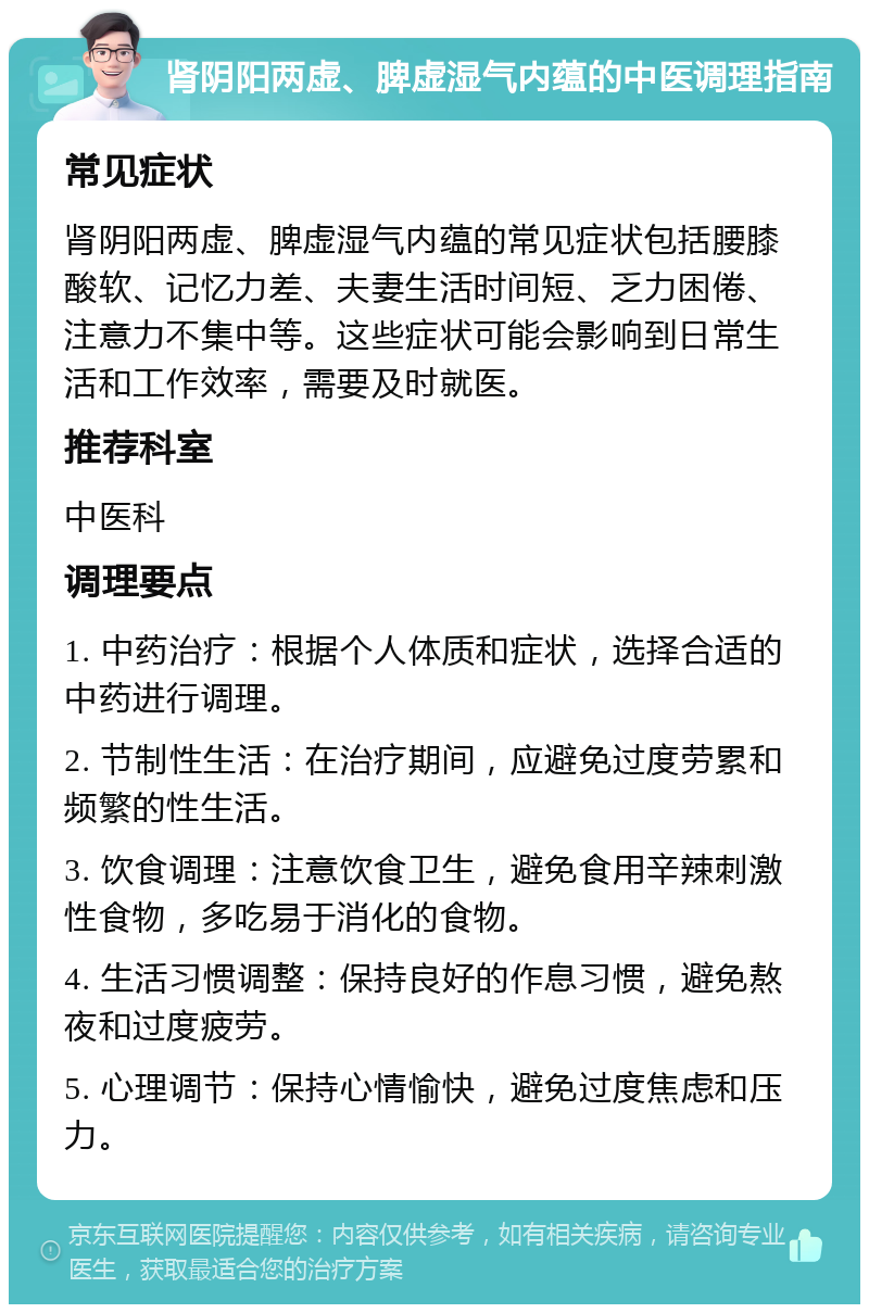 肾阴阳两虚、脾虚湿气内蕴的中医调理指南 常见症状 肾阴阳两虚、脾虚湿气内蕴的常见症状包括腰膝酸软、记忆力差、夫妻生活时间短、乏力困倦、注意力不集中等。这些症状可能会影响到日常生活和工作效率，需要及时就医。 推荐科室 中医科 调理要点 1. 中药治疗：根据个人体质和症状，选择合适的中药进行调理。 2. 节制性生活：在治疗期间，应避免过度劳累和频繁的性生活。 3. 饮食调理：注意饮食卫生，避免食用辛辣刺激性食物，多吃易于消化的食物。 4. 生活习惯调整：保持良好的作息习惯，避免熬夜和过度疲劳。 5. 心理调节：保持心情愉快，避免过度焦虑和压力。