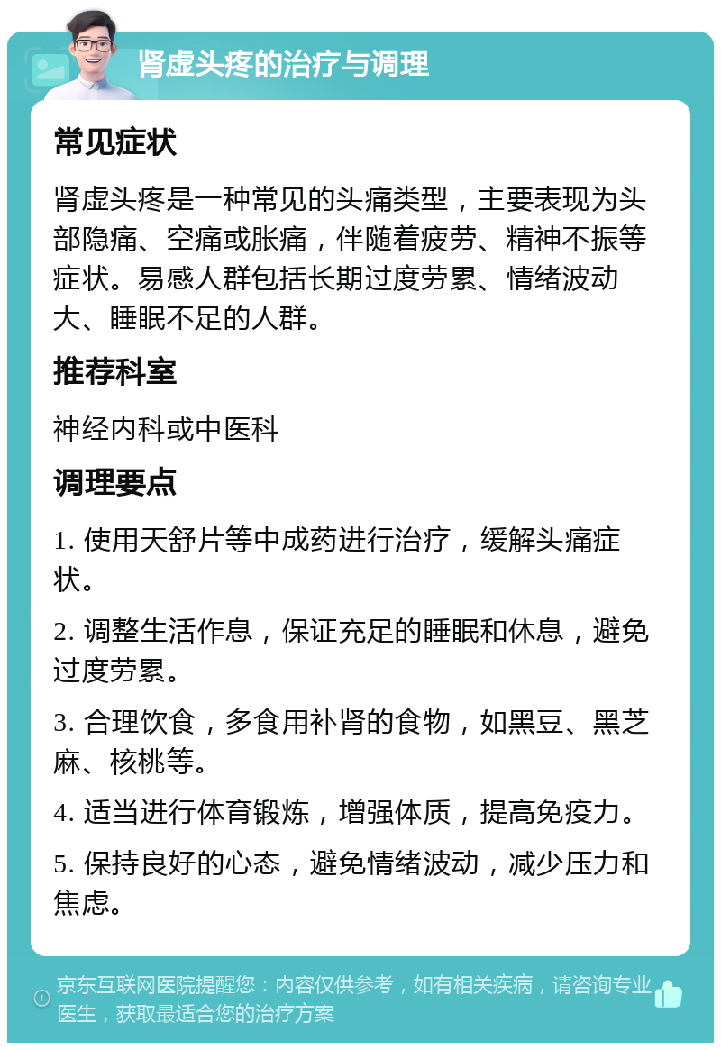 肾虚头疼的治疗与调理 常见症状 肾虚头疼是一种常见的头痛类型，主要表现为头部隐痛、空痛或胀痛，伴随着疲劳、精神不振等症状。易感人群包括长期过度劳累、情绪波动大、睡眠不足的人群。 推荐科室 神经内科或中医科 调理要点 1. 使用天舒片等中成药进行治疗，缓解头痛症状。 2. 调整生活作息，保证充足的睡眠和休息，避免过度劳累。 3. 合理饮食，多食用补肾的食物，如黑豆、黑芝麻、核桃等。 4. 适当进行体育锻炼，增强体质，提高免疫力。 5. 保持良好的心态，避免情绪波动，减少压力和焦虑。