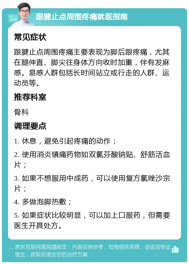 跟腱止点周围疼痛就医指南 常见症状 跟腱止点周围疼痛主要表现为脚后跟疼痛，尤其在腿伸直、脚尖往身体方向收时加重，伴有发麻感。易感人群包括长时间站立或行走的人群、运动员等。 推荐科室 骨科 调理要点 1. 休息，避免引起疼痛的动作； 2. 使用消炎镇痛药物如双氯芬酸钠贴、舒筋活血片； 3. 如果不想服用中成药，可以使用复方氯唑沙宗片； 4. 多做泡脚热敷； 5. 如果症状比较明显，可以加上口服药，但需要医生开具处方。