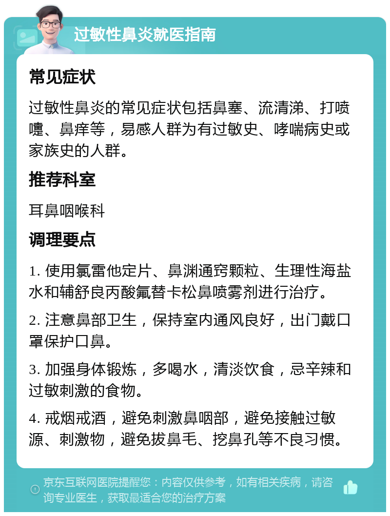 过敏性鼻炎就医指南 常见症状 过敏性鼻炎的常见症状包括鼻塞、流清涕、打喷嚏、鼻痒等，易感人群为有过敏史、哮喘病史或家族史的人群。 推荐科室 耳鼻咽喉科 调理要点 1. 使用氯雷他定片、鼻渊通窍颗粒、生理性海盐水和辅舒良丙酸氟替卡松鼻喷雾剂进行治疗。 2. 注意鼻部卫生，保持室内通风良好，出门戴口罩保护口鼻。 3. 加强身体锻炼，多喝水，清淡饮食，忌辛辣和过敏刺激的食物。 4. 戒烟戒酒，避免刺激鼻咽部，避免接触过敏源、刺激物，避免拔鼻毛、挖鼻孔等不良习惯。