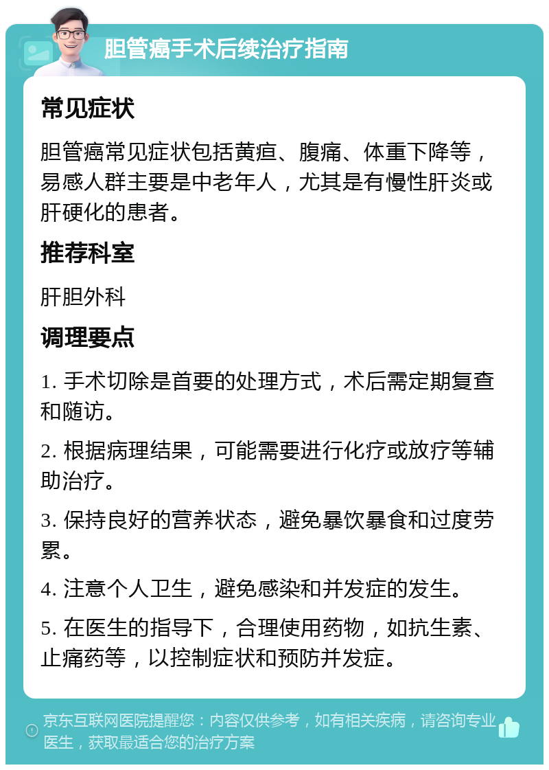 胆管癌手术后续治疗指南 常见症状 胆管癌常见症状包括黄疸、腹痛、体重下降等，易感人群主要是中老年人，尤其是有慢性肝炎或肝硬化的患者。 推荐科室 肝胆外科 调理要点 1. 手术切除是首要的处理方式，术后需定期复查和随访。 2. 根据病理结果，可能需要进行化疗或放疗等辅助治疗。 3. 保持良好的营养状态，避免暴饮暴食和过度劳累。 4. 注意个人卫生，避免感染和并发症的发生。 5. 在医生的指导下，合理使用药物，如抗生素、止痛药等，以控制症状和预防并发症。