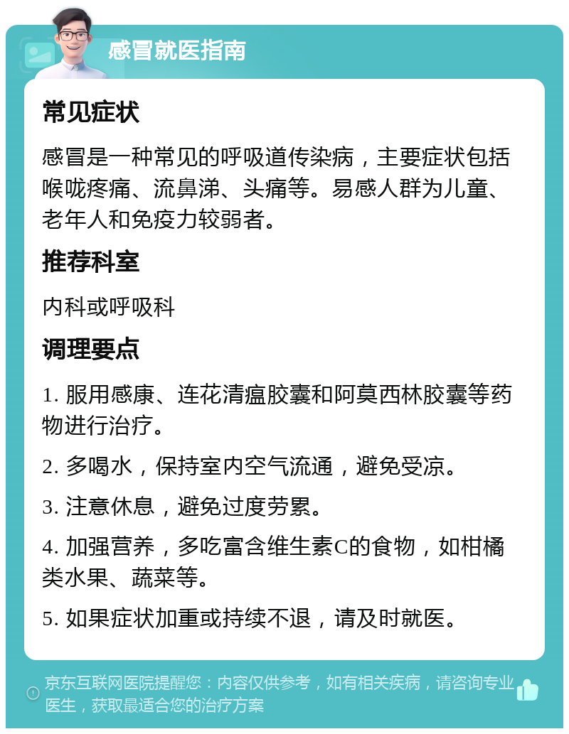 感冒就医指南 常见症状 感冒是一种常见的呼吸道传染病，主要症状包括喉咙疼痛、流鼻涕、头痛等。易感人群为儿童、老年人和免疫力较弱者。 推荐科室 内科或呼吸科 调理要点 1. 服用感康、连花清瘟胶囊和阿莫西林胶囊等药物进行治疗。 2. 多喝水，保持室内空气流通，避免受凉。 3. 注意休息，避免过度劳累。 4. 加强营养，多吃富含维生素C的食物，如柑橘类水果、蔬菜等。 5. 如果症状加重或持续不退，请及时就医。