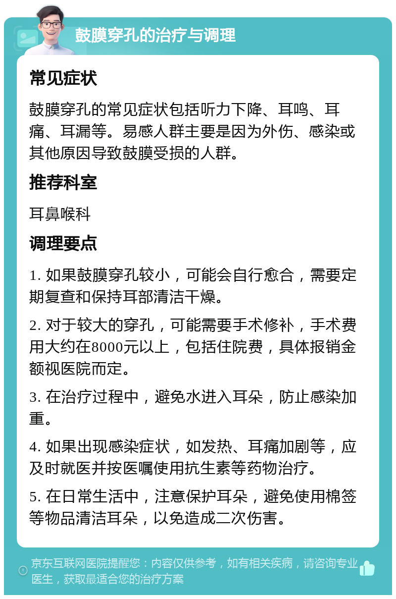 鼓膜穿孔的治疗与调理 常见症状 鼓膜穿孔的常见症状包括听力下降、耳鸣、耳痛、耳漏等。易感人群主要是因为外伤、感染或其他原因导致鼓膜受损的人群。 推荐科室 耳鼻喉科 调理要点 1. 如果鼓膜穿孔较小，可能会自行愈合，需要定期复查和保持耳部清洁干燥。 2. 对于较大的穿孔，可能需要手术修补，手术费用大约在8000元以上，包括住院费，具体报销金额视医院而定。 3. 在治疗过程中，避免水进入耳朵，防止感染加重。 4. 如果出现感染症状，如发热、耳痛加剧等，应及时就医并按医嘱使用抗生素等药物治疗。 5. 在日常生活中，注意保护耳朵，避免使用棉签等物品清洁耳朵，以免造成二次伤害。