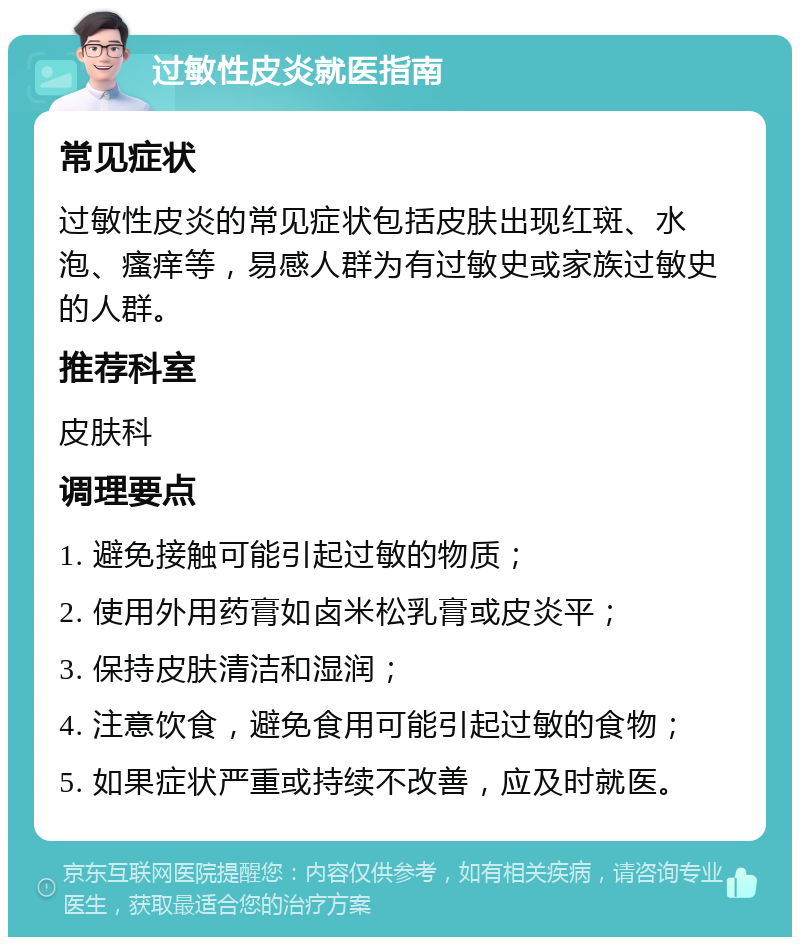 过敏性皮炎就医指南 常见症状 过敏性皮炎的常见症状包括皮肤出现红斑、水泡、瘙痒等，易感人群为有过敏史或家族过敏史的人群。 推荐科室 皮肤科 调理要点 1. 避免接触可能引起过敏的物质； 2. 使用外用药膏如卤米松乳膏或皮炎平； 3. 保持皮肤清洁和湿润； 4. 注意饮食，避免食用可能引起过敏的食物； 5. 如果症状严重或持续不改善，应及时就医。