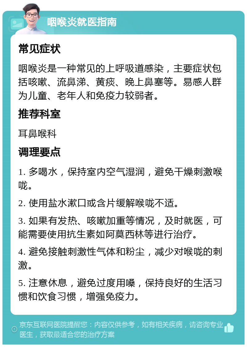 咽喉炎就医指南 常见症状 咽喉炎是一种常见的上呼吸道感染，主要症状包括咳嗽、流鼻涕、黄痰、晚上鼻塞等。易感人群为儿童、老年人和免疫力较弱者。 推荐科室 耳鼻喉科 调理要点 1. 多喝水，保持室内空气湿润，避免干燥刺激喉咙。 2. 使用盐水漱口或含片缓解喉咙不适。 3. 如果有发热、咳嗽加重等情况，及时就医，可能需要使用抗生素如阿莫西林等进行治疗。 4. 避免接触刺激性气体和粉尘，减少对喉咙的刺激。 5. 注意休息，避免过度用嗓，保持良好的生活习惯和饮食习惯，增强免疫力。