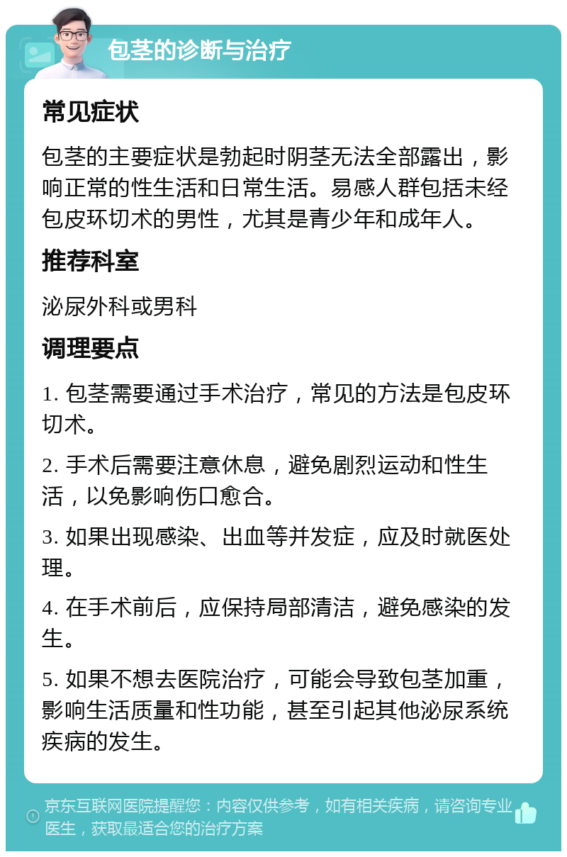 包茎的诊断与治疗 常见症状 包茎的主要症状是勃起时阴茎无法全部露出，影响正常的性生活和日常生活。易感人群包括未经包皮环切术的男性，尤其是青少年和成年人。 推荐科室 泌尿外科或男科 调理要点 1. 包茎需要通过手术治疗，常见的方法是包皮环切术。 2. 手术后需要注意休息，避免剧烈运动和性生活，以免影响伤口愈合。 3. 如果出现感染、出血等并发症，应及时就医处理。 4. 在手术前后，应保持局部清洁，避免感染的发生。 5. 如果不想去医院治疗，可能会导致包茎加重，影响生活质量和性功能，甚至引起其他泌尿系统疾病的发生。