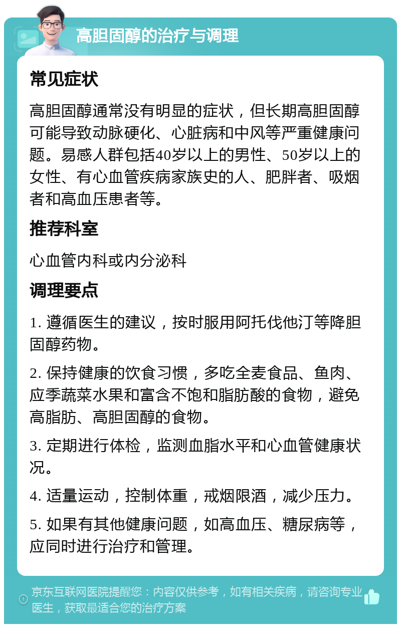 高胆固醇的治疗与调理 常见症状 高胆固醇通常没有明显的症状，但长期高胆固醇可能导致动脉硬化、心脏病和中风等严重健康问题。易感人群包括40岁以上的男性、50岁以上的女性、有心血管疾病家族史的人、肥胖者、吸烟者和高血压患者等。 推荐科室 心血管内科或内分泌科 调理要点 1. 遵循医生的建议，按时服用阿托伐他汀等降胆固醇药物。 2. 保持健康的饮食习惯，多吃全麦食品、鱼肉、应季蔬菜水果和富含不饱和脂肪酸的食物，避免高脂肪、高胆固醇的食物。 3. 定期进行体检，监测血脂水平和心血管健康状况。 4. 适量运动，控制体重，戒烟限酒，减少压力。 5. 如果有其他健康问题，如高血压、糖尿病等，应同时进行治疗和管理。