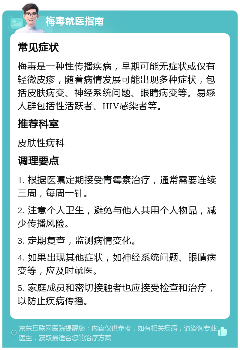 梅毒就医指南 常见症状 梅毒是一种性传播疾病，早期可能无症状或仅有轻微皮疹，随着病情发展可能出现多种症状，包括皮肤病变、神经系统问题、眼睛病变等。易感人群包括性活跃者、HIV感染者等。 推荐科室 皮肤性病科 调理要点 1. 根据医嘱定期接受青霉素治疗，通常需要连续三周，每周一针。 2. 注意个人卫生，避免与他人共用个人物品，减少传播风险。 3. 定期复查，监测病情变化。 4. 如果出现其他症状，如神经系统问题、眼睛病变等，应及时就医。 5. 家庭成员和密切接触者也应接受检查和治疗，以防止疾病传播。