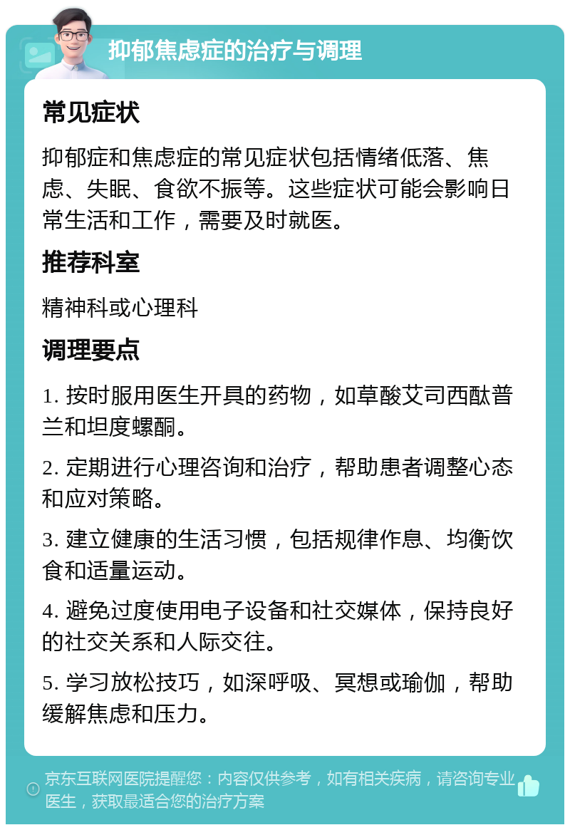 抑郁焦虑症的治疗与调理 常见症状 抑郁症和焦虑症的常见症状包括情绪低落、焦虑、失眠、食欲不振等。这些症状可能会影响日常生活和工作，需要及时就医。 推荐科室 精神科或心理科 调理要点 1. 按时服用医生开具的药物，如草酸艾司西酞普兰和坦度螺酮。 2. 定期进行心理咨询和治疗，帮助患者调整心态和应对策略。 3. 建立健康的生活习惯，包括规律作息、均衡饮食和适量运动。 4. 避免过度使用电子设备和社交媒体，保持良好的社交关系和人际交往。 5. 学习放松技巧，如深呼吸、冥想或瑜伽，帮助缓解焦虑和压力。