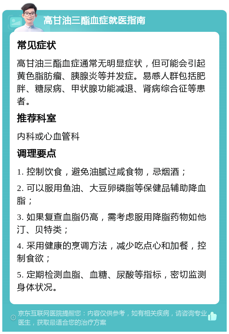 高甘油三酯血症就医指南 常见症状 高甘油三酯血症通常无明显症状，但可能会引起黄色脂肪瘤、胰腺炎等并发症。易感人群包括肥胖、糖尿病、甲状腺功能减退、肾病综合征等患者。 推荐科室 内科或心血管科 调理要点 1. 控制饮食，避免油腻过咸食物，忌烟酒； 2. 可以服用鱼油、大豆卵磷脂等保健品辅助降血脂； 3. 如果复查血脂仍高，需考虑服用降脂药物如他汀、贝特类； 4. 采用健康的烹调方法，减少吃点心和加餐，控制食欲； 5. 定期检测血脂、血糖、尿酸等指标，密切监测身体状况。