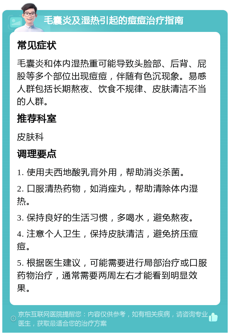 毛囊炎及湿热引起的痘痘治疗指南 常见症状 毛囊炎和体内湿热重可能导致头脸部、后背、屁股等多个部位出现痘痘，伴随有色沉现象。易感人群包括长期熬夜、饮食不规律、皮肤清洁不当的人群。 推荐科室 皮肤科 调理要点 1. 使用夫西地酸乳膏外用，帮助消炎杀菌。 2. 口服清热药物，如消痤丸，帮助清除体内湿热。 3. 保持良好的生活习惯，多喝水，避免熬夜。 4. 注意个人卫生，保持皮肤清洁，避免挤压痘痘。 5. 根据医生建议，可能需要进行局部治疗或口服药物治疗，通常需要两周左右才能看到明显效果。