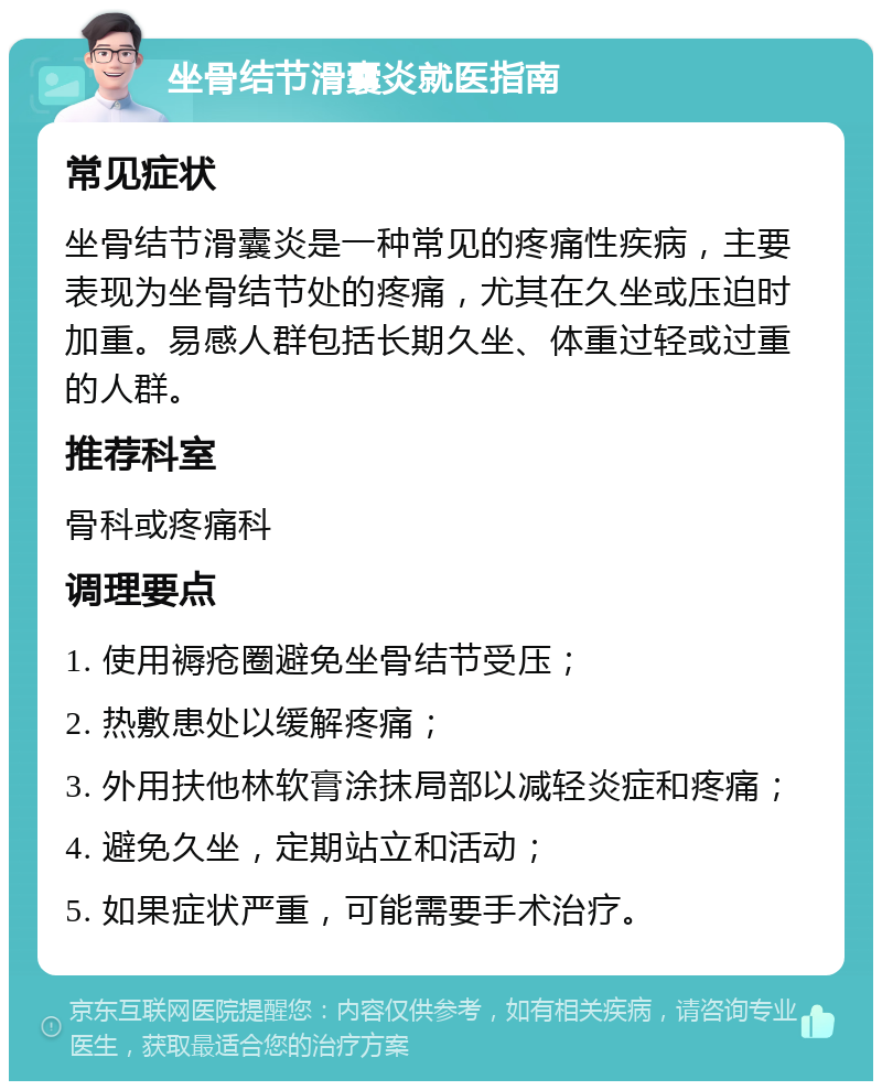 坐骨结节滑囊炎就医指南 常见症状 坐骨结节滑囊炎是一种常见的疼痛性疾病，主要表现为坐骨结节处的疼痛，尤其在久坐或压迫时加重。易感人群包括长期久坐、体重过轻或过重的人群。 推荐科室 骨科或疼痛科 调理要点 1. 使用褥疮圈避免坐骨结节受压； 2. 热敷患处以缓解疼痛； 3. 外用扶他林软膏涂抹局部以减轻炎症和疼痛； 4. 避免久坐，定期站立和活动； 5. 如果症状严重，可能需要手术治疗。