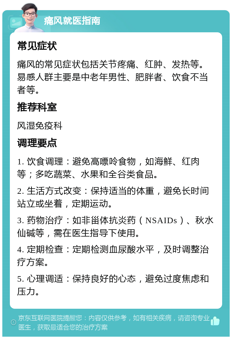 痛风就医指南 常见症状 痛风的常见症状包括关节疼痛、红肿、发热等。易感人群主要是中老年男性、肥胖者、饮食不当者等。 推荐科室 风湿免疫科 调理要点 1. 饮食调理：避免高嘌呤食物，如海鲜、红肉等；多吃蔬菜、水果和全谷类食品。 2. 生活方式改变：保持适当的体重，避免长时间站立或坐着，定期运动。 3. 药物治疗：如非甾体抗炎药（NSAIDs）、秋水仙碱等，需在医生指导下使用。 4. 定期检查：定期检测血尿酸水平，及时调整治疗方案。 5. 心理调适：保持良好的心态，避免过度焦虑和压力。