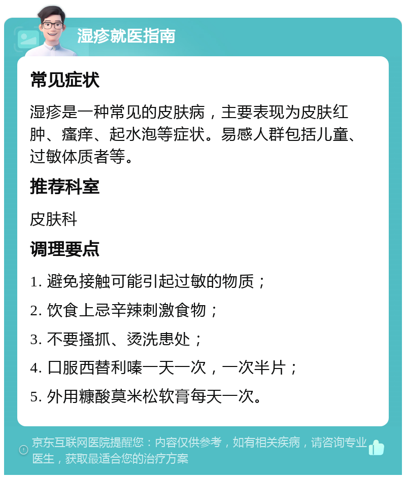 湿疹就医指南 常见症状 湿疹是一种常见的皮肤病，主要表现为皮肤红肿、瘙痒、起水泡等症状。易感人群包括儿童、过敏体质者等。 推荐科室 皮肤科 调理要点 1. 避免接触可能引起过敏的物质； 2. 饮食上忌辛辣刺激食物； 3. 不要搔抓、烫洗患处； 4. 口服西替利嗪一天一次，一次半片； 5. 外用糠酸莫米松软膏每天一次。