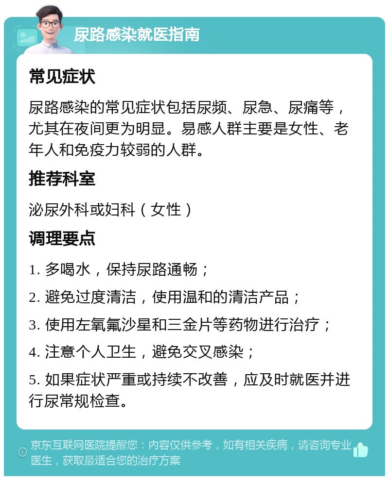 尿路感染就医指南 常见症状 尿路感染的常见症状包括尿频、尿急、尿痛等，尤其在夜间更为明显。易感人群主要是女性、老年人和免疫力较弱的人群。 推荐科室 泌尿外科或妇科（女性） 调理要点 1. 多喝水，保持尿路通畅； 2. 避免过度清洁，使用温和的清洁产品； 3. 使用左氧氟沙星和三金片等药物进行治疗； 4. 注意个人卫生，避免交叉感染； 5. 如果症状严重或持续不改善，应及时就医并进行尿常规检查。